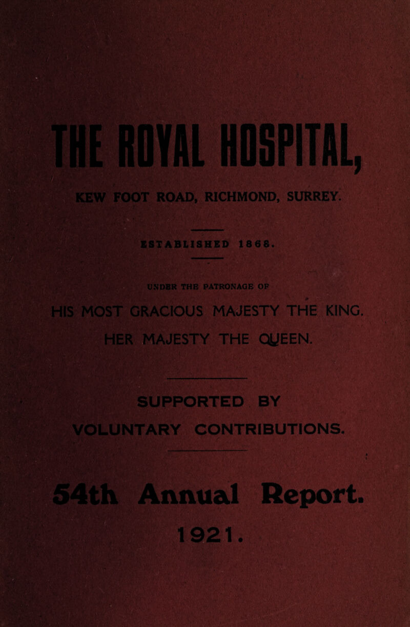 M': KEW FOOT ROAD, RICHMOND, SURREY; ■'V ESTABLISHED 1868. i UNDER THE PATRONAGE OF |MW| ■ i'. \ , *■ \ . * HIS MOST GRACIOUS MAJESTY THE KING. HER MAJESTY THE QUEEN. Hi wm & SUPPORTED BY 1. 't. ■ . VOLUNTARY CONTRIBUTIONS. I.' * .' ‘ ' * rv v ,• > , imui ’4>V ::