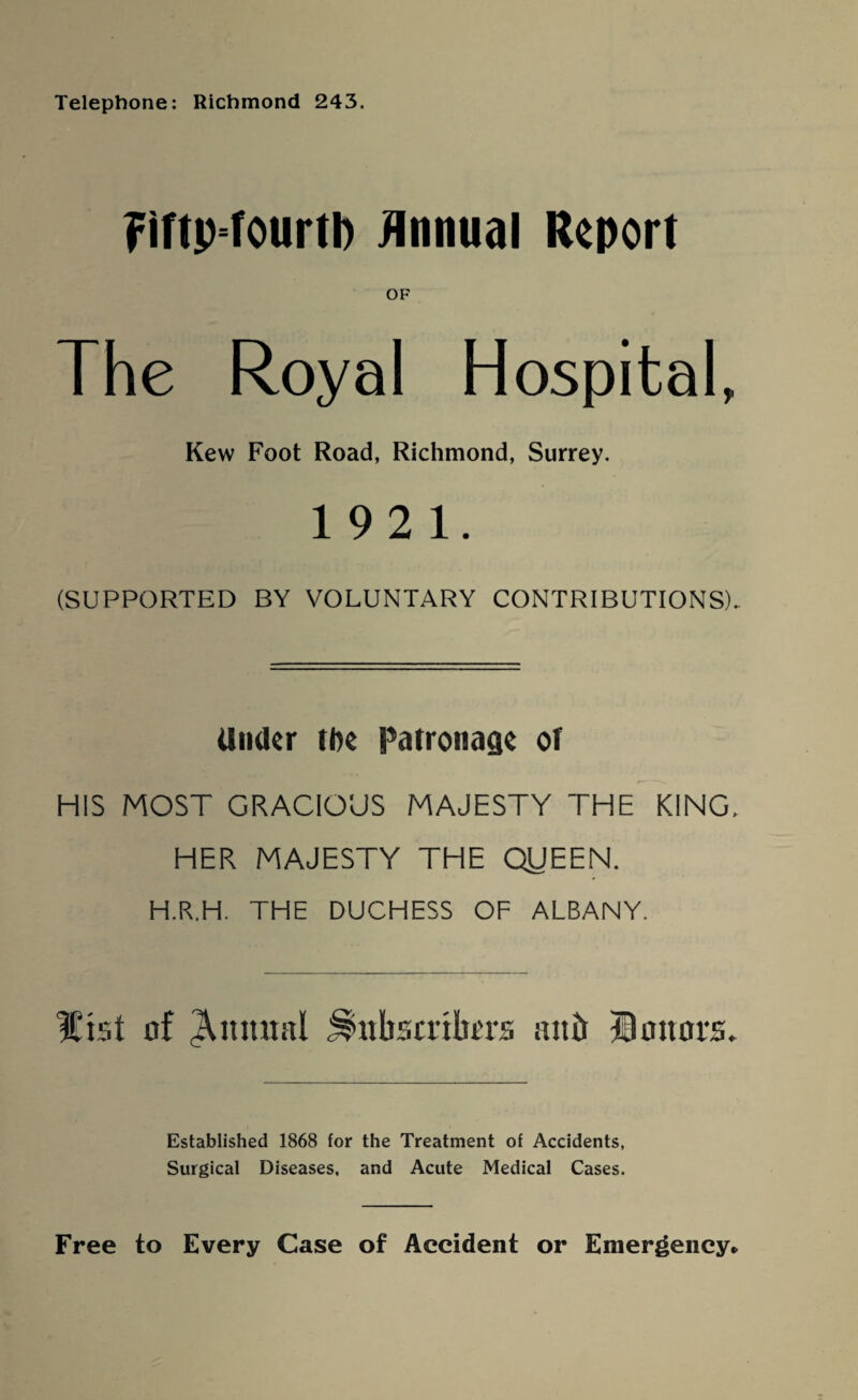 Telephone: Richmond 243. Fiftp-fourtb Annual Report OF The Royal Hospital, Kew Foot Road, Richmond, Surrey. 1921. (SUPPORTED BY VOLUNTARY CONTRIBUTIONS). Under tl)e Patronage of HIS MOST GRACIOUS MAJESTY THE KING, HER MAJESTY THE QUEEN. H.R.H. THE DUCHESS OF ALBANY. Hist of Quintal ^nbscribm attit Honors. Established 1868 for the Treatment of Accidents, Surgical Diseases, and Acute Medical Cases. Free to Every Case of Accident or Emergency*