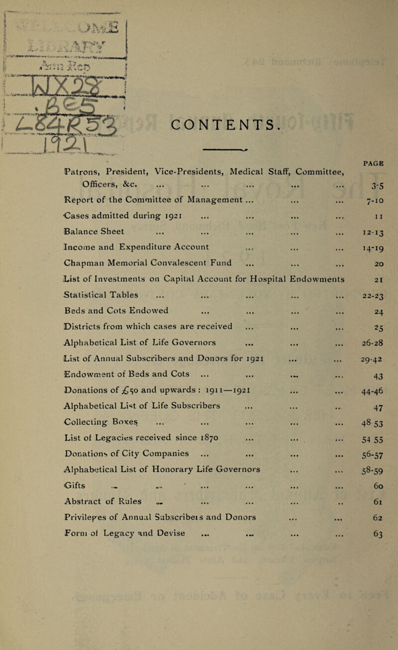 Patrons, President, Vice-Presidents, Medical Staff, Committee, Officers, &c. Report of the Committee of Management ... Cases admitted during 1921 Balance Sheet Income and Expenditure Account Chapman Memorial Convalescent Fund Fist of Investments on Capital Account for Hospital Endowments Statistical Tables Beds and Cots Endowed Districts from which cases are received Alphabetical List of Life Governors List of Annual Subscribers and Donors for 1921 Endowment of Beds and Cots Donations of £^o and upwards : 1911 —1921 Alphabetical List of Life Subscribers Collecting Boxes List of Legacies received since 1870 Donations of City Companies Alphabetical List of Honorary Life Governors Gifts .... ' ... ... ... Abstract of Rules Privileges of Annual Subscribets and Donors Form oi Legacy and Devise PAGE 3-5 7-10 11 12-13 14-19 20 21 22-23 24 25 26-28 29-42 43 44-46 47 48 53 54 55 56-57 58-59 60 61 62 63