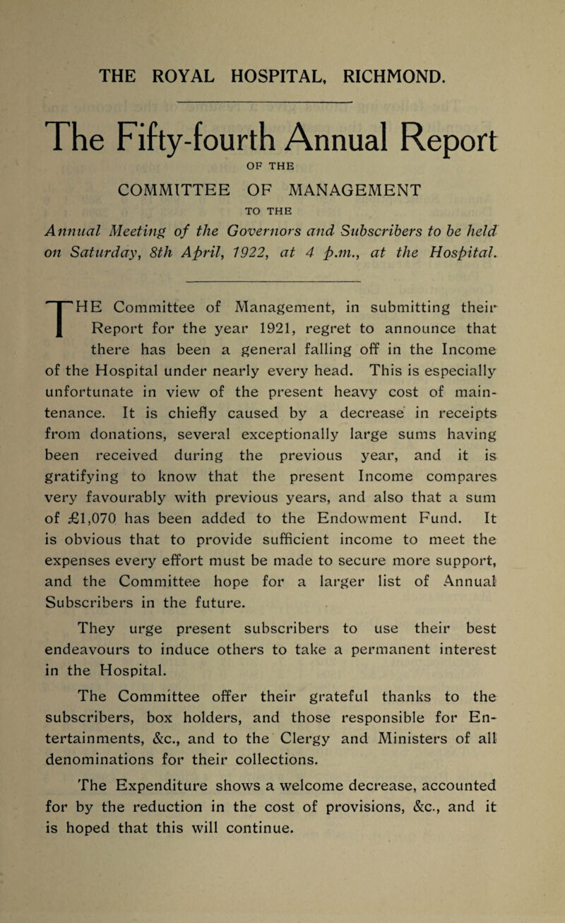 The Fifty-fourth Annual Report OF THE COMMITTEE OF MANAGEMENT TO THE Annual Meeting of the Governors and Subscribers to be held on Saturday, 8th April, 1922, at 4 pan., at the Hospital. THE Committee of Management, in submitting their Report for the year 1921, regret to announce that there has been a general falling off in the Income of the Hospital under nearly every head. This is especially unfortunate in view of the present heavy cost of main¬ tenance. It is chiefly caused by a decrease in receipts from donations, several exceptionally large sums having been received during the previous year, and it is gratifying to know that the present Income compares very favourably with previous years, and also that a sum of £1,070 has been added to the Endowment Fund. It is obvious that to provide sufficient income to meet the expenses every effort must be made to secure more support, and the Committee hope for a larger list of Annual Subscribers in the future. They urge present subscribers to use their best endeavours to induce others to take a permanent interest in the Hospital. The Committee offer their grateful thanks to the subscribers, box holders, and those responsible for En¬ tertainments, &c., and to the Clergy and Ministers of all denominations for their collections. The Expenditure shows a welcome decrease, accounted for by the reduction in the cost of provisions, &c., and it is hoped that this will continue.