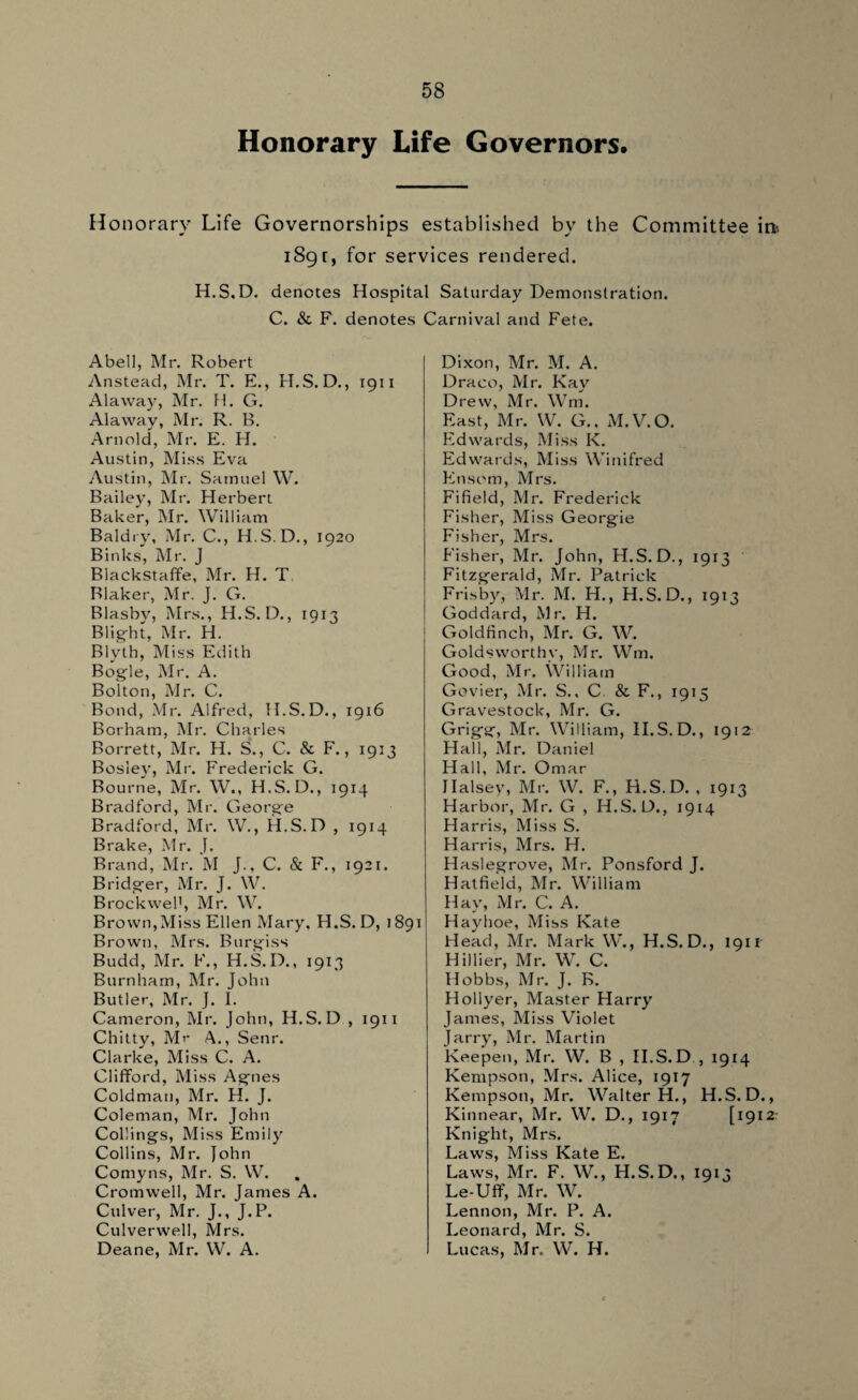 Honorary Life Governors. Honorary Life Governorships established bv the Committee it* 189r, for services rendered. H.S.D. denotes Hospital Saturday Demonstration. C. & F. denotes Carnival and Fete. Abell, Mr. Robert Anstead, Mr. T. E., H.S. D., 1911 Alaway, Mr. H. G. Alaway, Mr. R. B. Arnold, Mr. E. H. Austin, Miss Eva Austin, Mr. Samuel W. Bailey, Mr. Herbert Baker, Mr. William Baldry, Mr. C., H.S.D., 1920 Binks, Mr. J Blackstaffe, Mr. H. T Blaker, Mr. J. G. Blasby, Mrs., H.S. D., 1913 Blig-ht, Mr. H. Blyth, Miss Edith Bogle, Mr. A. Bolton, Mr. C. Bond, Mr. Alfred, H.S.D., 1916 Borham, Mr. Charles Borrett, Mr. H. S., C. & F., 1913 Bosley, Mr. Frederick G. Bourne, Mr. W., H.S.D., 1914 Bradford, Mr. George Bradford, Mr. W., H.S.D , 1914 Brake, Mr. J. Brand, Mr. M J., C. & F., 1921. Bridger, Mr. J. W. Brockvvel1, Mr. W. Brown,Miss Ellen Mary, H.S.D, 1891 Brown, Mrs. Burgiss Budd, Mr. F., H.S.D., 1913 Burnham, Mr. John Butler, Mr. J. I. Cameron, Mr. John, H.S.D , 1911 Chitty, Mr A., Senr. Clarke, Miss C. A. Clifford, Miss Agnes Coldman, Mr. H. J. Coleman, Mr. John Cokings, Miss Emily Collins, Mr. John Comyns, Mr. S. W. Cromwell, Mr. James A. Culver, Mr. J., J.P. Culverwell, Mrs. Deane, Mr. W. A. Dixon, Mr. M. A. Draco, Mr. Kay Drew, Mr. Wrn. East, Mr. W. G., M.V.O. Edwards, Miss K. Edwards, Miss Winifred Ensem, Mrs. Fifield, Mr. Frederick Fisher, Miss Georgie Fisher, Mrs. Fisher, Mr. John, H.S.D., 1913 Fitzgerald, Mr. Patrick Frisby, Mr. M. H., H.S.D., 1913 Goddard, Mr. H. Goldfinch, Mr. G. W. Goldsworthy, Mr. Wm. Good, Mr. William Govier, Mr. S., C. & F., 1915 Gravestoclc, Mr. G. Grigg, Mr. William, H.S.D., 1912 Hall, Mr. Daniel Hall, Mr. Omar Halsey, Mr. W. F., H.S.D. , 1913 Harbor, Mr. G , H.S.D., 1914 Harris, Miss S. Harris, Mrs. H. Haslegrove, Mr. Ponsford J. Hatfield, Mr. William Hay, Mr. C. A. Hayhoe, Miss Kate Head, Mr. Mark W., H.S.D., 1911 Hillier, Mr. W. C. Hobbs, Mr. J. B. Hollyer, Master Harry James, Miss Violet Jarry, Mr. Martin Keepen, Mr. W. B , II.S.D , 1914 Kempson, Mrs. Alice, 1917 Kempson, Mr. Walter H., H.S.D., Kinnear, Mr. W. D., 1917 [1912 Knight, Mrs. Laws, Miss Kate E. Laws, Mr. F. W., H.S.D., 1913 Le-Ufif, Mr. W. Lennon, Mr. P. A. Leonard, Mr. S. Lucas, Mr. W. H.