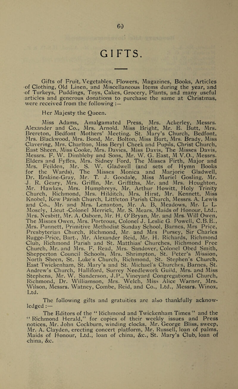 GIFTS. Gifts of Fruit, Vegetables, Flowers, Magazines, Books, Articles of Clothing, Old Linen, and Miscellaneous Items during the year, and of Turkeys, Puddings, Toys, Cakes, Grocery, Plants, and many useful articles and generous donations to purchase the same at Christmas, were received from the following Her Majesty the Queen. Miss Adams, Amalgamated Press, Mrs. Ackerley, Messrs. Alexander and Co., Mrs. Arnold. Miss Bright, Mr. E. Butt, Mrs. Brereton, Bedfont Mothers’ Meeting, St. Mary’s Church, Bedford, Mrs. Blackwood, Mrs. Bond, Mr. Bolton, Miss Burt, Mrs. Brady, Miss Clavering, Mrs. Charlton, Miss Beryl Cheek and Pupils, Christ Church, East Sheen, Miss Cooke, Mrs. Davies, Miss Davis, The Misses Davis, Messrs. F. W. Dimbleby and Sons, Mr. W. G. East, M V.O., Messrs. Elders and Fyffes, Mrs. Sidney Ford, The Misses Firth, Major and Mrs. Feilden, Mr. S. VV. Gladwell (and sets of Hymn Books for the Wards), The Misses Monica and Marjorie Gladwell, Dr. Erskine-Gray, Mr. T. J. Goodale, Miss Muriel Gosling, Mr. J. R. Geary, Mrs. Griffin, Mr. Griffiths, Mr. and Mrs. Houghton, Mr. Hawkes, Mrs. Humphreys, Mr. Arthur Howitt, Holy Trinity Church, Richmond, Mrs. Hilditch, Mrs. Hirst, Mr. Kennett, Miss Knobel, Kew Parish Church, Littleton Parish Church, Messrs. A. Lewis and Co., Mr. and Mrs. Lenanton, Mr. A. B, Meadows, Mr. L. L. Mosely, Lieut -Colonel Merrick, Mr. S. Mears, Maids of Honour, Ltd., Mrs. Nesbitt, Mr. A. Osborn, Mr. H. O’Bryan, Mr. and Mrs. Will Owen, The Misses Owen, Mrs. Porteous, Colonel J. Leslie G. Powell, C.B.E., Mrs. Punnett, Primitive Methodist Sunday School, Barnes, Mrs Price, Presbyterian Church, Richmond, Mr. and Mrs Pursey, Sir Charles Rugge-Price, Bart., Mr. Alexander Reid, Mr. H. Richards, Richmond Club, Richmond Parish and St. Matthias’ Churches, Richmond Free Church, Mr. and Mrs. F. Read, Mrs. Sandover, Colonel Obed Smith, Shepperton Council Schools* Mrs. Shrimpton, St. Peter’s Mission, North Sheen, St. Luke's Church, Richmond, St. Stephen’s Church, East Twickenham, St. Mary’s and St. Michael’s Churches, Barnes, St. Andrew’s Church, Halliford, Surrey Needlework Guild, Mrs. and Miss Stephens, Mr. W. Sanderson, J.P., Vineyard Congregational Church, Richmond, Dr. Williamson, Mrs. Welch, Miss Alice Warner, Mrs. Wilson, Messrs. Watney, Combe, Reid, and Co., Ltd., Messrs. Winox, Ltd. The following gifts and gratuities arc also thankfully acknow¬ ledged :— The Editors of the “ Richmond and Twickenham Times ” and the “ Richmond Herald,” for copies of their weekly issues and Press notices, Mr. John Cockburn, winding clocks, Mr. George Bliss, sweep, Mr. A. Clayden, erecting concert platform, Mr. Russell, loan of palms, Maids of Honour, Ltd., loan of china, &c., St. Mary’s Club, loan of china, &c.