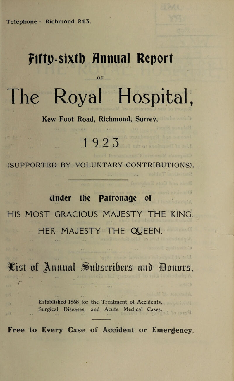 Telephone : Richmond 243. Fiftp sixtD Annual Report OF The Royal Hospital, Kew Foot Road, Richmond, Surrey, 1923 (SUPPORTED BY VOLUNTARY CONTRIBUTIONS). Under the Patronage of HIS MOST GRACIOUS MAJESTY THE KING. HER MAJESTY THE QUEEN. l£tst of Quintal Jshtbsrrikrs attir Honors. Established 1868 for the Treatment of Accidents. Surgical Diseases, and Acute Medical Cases. Free to Every Case of Accident or Emergency,