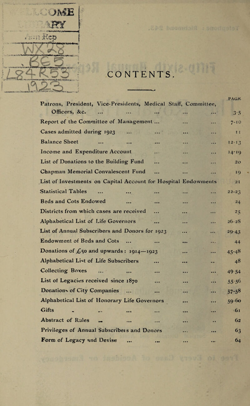 Patrons, President, Vice-Presidents, Medical Staff, Committee, Officers, &c. PAGK 35 Report of the Committee of Management ... ... 7-10 Cases admitted during 1923 ... I I Balance Sheet ... 12-13 Income and Expenditure Account ... 14-19 List of Donations to the Building Fund ... 20 Chapman Memorial Convalescent Fund . . . l9 List of Investments on Capital Account for Hospital Endowments 2 l Statistical Tables ... 22-23 Beds and Cots Endowed ... 24 Districts from which cases are received ... 25 Alphabetical List of Life Governors ... 26-28 List of Annual Subscribers and Donors for 1923 ... 29‘43 Endowment of Beds and Cots ... 44 Donations of .£50 and upwards : 1914—1923 • • • 45-48 Alphabetical List of Life Subscribers • •• 48 Collecting Boxes • • • 49 54 List of Legacies received since 1870 . • • 55-56 Donations of City Companies • • • 57-58 Alphabetical List of Honorary Life Governors • • • 59-60 Gifts . • • 61 Abstract of Rules • • 62 Privileges of Annual Subscribe!s and Donors 63 Form of Legacy and Devise • »• 64