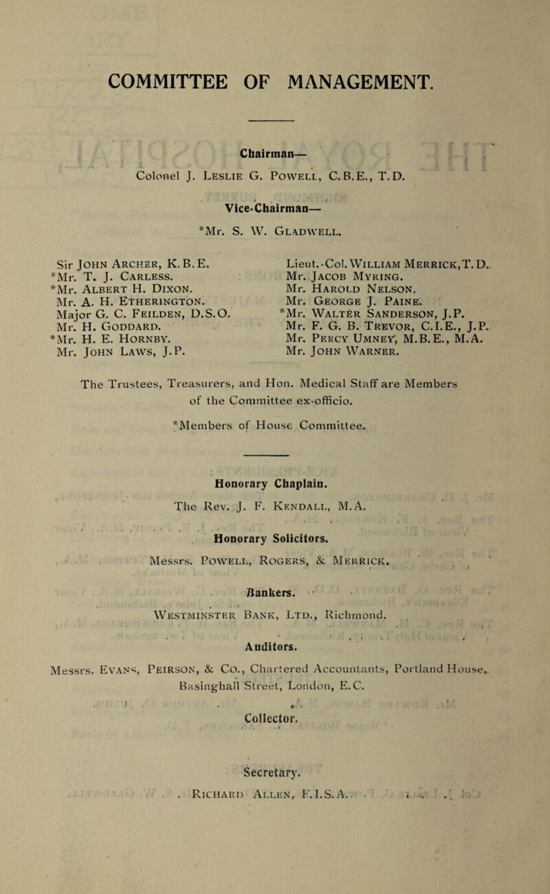 COMMITTEE OF MANAGEMENT. Chairman— Colonel J. Leslie G. Powell, C. B.E., T. D. i „ ' 1 .1. Vice=Chairman— *Mr. S. W. Gladwell. Sir John Archer, K. B.E. *Mr. T. J. Carless. *Mr. Albert H. Dixon. Mr. A. H. Etherington. Major G. C. Feilden, D.S.O. Mr. H. Goddard. *Mr. H. E. Hornby. Mr. John Laws, J.P. Lieut.-Col. William Merrick,T.D. Mr. Jacob Myring. Mr. Harold Nelson, Mr. George J. Paine. *Mr. Walter Sanderson, J.P. Mr. F. G. B. Trevor, C.I.E., J.P. Mr. Percy Umney', M.B.E., M.A. Mr. John Warner. The Trustees, Treasurers, and Hon. Medical Staff are Members of the Committee ex-officio. Members of House Committee. Honorary Chaplain. The Rev. J. F. Kendall, M.A. Honorary Solicitors. Messrs. Powell, Rogers, & Merrick. Bankers. Westminster Bank, Ltd., Richmond. Auditors. Messrs. Evans, Peirson, &c Co., Chartered Accountants, Portland House, Baslnghall Street, London, E.C. s Collector Secretary. . Richard Allen,. F. I.S.A.. i .i