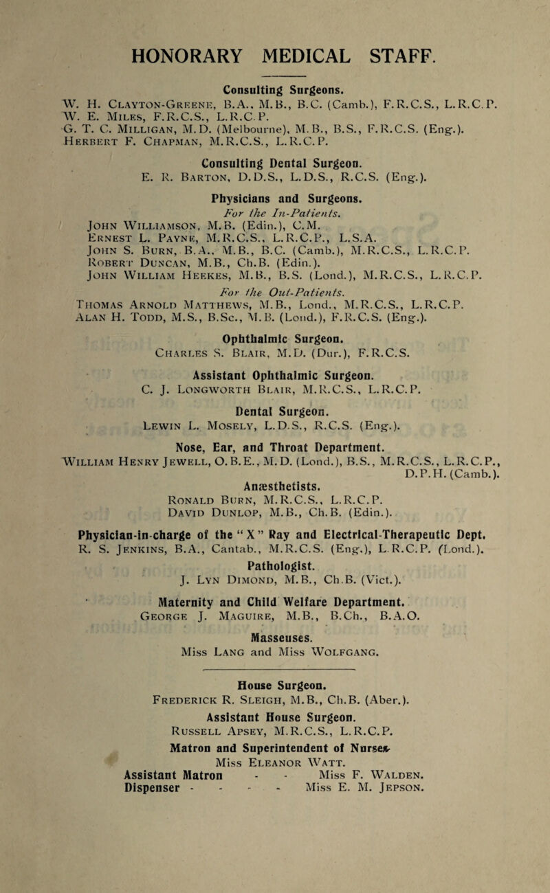 HONORARY MEDICAL STAFF. Consulting Surgeons. W. H. Clayton-Greene, B.A., M.B., B.C. (Camb.), F.R.C.S., L.R.C.P. W. E. Miles, F.R.C.S., L.R.C.P. G. T. C. Milligan, M. D. (Melbourne), M.B., B.S., F.R.C.S. (Eng-.). Herbert F. Chapman, M.R.C.S., L.R.C.P. Consulting Dental Surgeon. E. R. Barton, D.D.S., L.D.S., R.C.S. (Eng.). Physicians and Surgeons. For the In-Patients. John Williamson, M. B. (Edin.), C.M. Ernest L. Payne, M.R.C.S., L.R.C.P., L.S.A. John S. Burn, B.A., M.B., B.C. (Camb.), M.R.C.S., L.R.C.P. Robert Duncan, M.B., Ch.B. (Edin.). John William Heekes, M.B., B.S. (Lend.), M.R.C.S., L.R.C.P. For the Out-Patients. Thomas Arnold Matthews, M.B., Lond., M.R.C.S., L.R.C.P. Alan H. Todd, M.S., B.Sc., M.B. (Loud.), F.R.C.S. (Eng.). Ophthalmic Surgeon. Charles S. Blair, M.D. (Dur.), F.R.C.S. Assistant Ophthalmic Surgeon. C. J. Longworth Blair, M.R.C.S., L.R.C.P. Dental Surgeon. Lewin L. Mosely, L.D.S., R.C.S. (Eng.). Nose, Ear, and Throat Department. William Henry Jewell, O.B.E., M.D. (Lond.), B.S., M.R.C.S., L.R.C.P., D.P.H. (Camb.). Anaesthetists. Ronald Burn, M.R.C.S., L.R.C.P. David Dunlop, M.B., Ch.B. (Edin.). Physician-in charge of the“X” Ray and Electrical-Therapeutic Dept. R. S. Jenkins, B.A., Cantab., M.R.C.S. (Eng.), L.R.C.P. ('Lond.). Pathologist. J. Lyn Dimond, M.B., Ch.B. (Viet.). Maternity and Child Welfare Department. George J. Maguire, M.B., B.Ch., B.A.O. Masseuses. Miss Lang and Miss Wolfgang. House Surgeon. Frederick R. Sleigh, M.B., Ch.B. (Aber.). Assistant House Surgeon. Russell Apsey, M.R.C.S., L.R.C.P. Matron and Superintendent of Nurse* Miss Eleanor Watt. Assistant Matron - - Miss F. Walden.