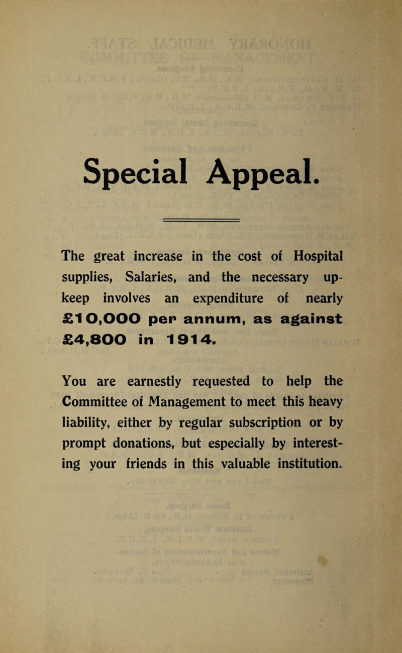 ( Special Appeal. The great increase in the cost of Hospital supplies, Salaries, and the necessary up¬ keep involves an expenditure of nearly £10,000 pen annum, as against £4,800 in 1914. You are earnestly requested to help the Committee of Management to meet this heavy liability, either by regular subscription or by prompt donations, but especially by interest¬ ing your friends in this valuable institution.