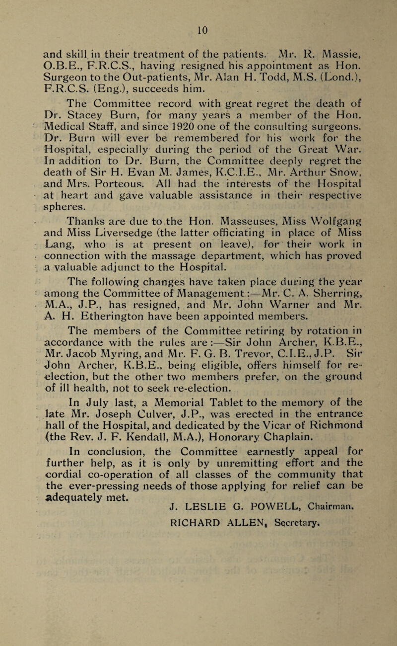 and skill in their treatment of the patients. Mr. R. Massie, O.B.E., F.R.C.S., having resigned his appointment as Hon. Surgeon to the Out-patients, Mr. Alan H. Todd, M.S. (Lond.), F.R.C.S. (Eng.), succeeds him. The Committee record with great regret the death of Dr. Stacey Burn, for many years a member of the Hon. Medical Staff, and since 1920 one of the consulting surgeons. Dr. Burn will ever be remembered for his work for the Hospital, especially during the period of the Great War. In addition to Dr. Burn, the Committee deeply regret the death of Sir H. Evan M. James, K.C.I.E., Mr. Arthur Snow, and Mrs. Porteous. All had the interests of the Hospital at heart and gave valuable assistance in their respective spheres. Thanks are due to the Hon. Masseuses, Miss Wolfgang and Miss Liversedge (the latter officiating in place of Miss Lang, who is at present on leave), for their work in connection with the massage department, which has proved a valuable adjunct to the Hospital. The following changes have taken place during the year among the Committee of Management:—Mr. C. A. Sherring, M„A., J.P., has resigned, and Mr. John Warner and Mr. A. H. Etherington have been appointed members. The members of the Committee retiring by rotation in accordance with the rules are:—Sir John Archer, K.B.E., Mr. Jacob Myring, and Mr. F. G. B. Trevor, C.I.E., J.P. Sir John Archer, K.B.E., being eligible, offers himself for re- election, but the other two members prefer, on the ground of ill health, not to seek re-election. In July last, a Memorial Tablet to the memory of the late Mr. Joseph Culver, J.P., was erected in the entrance hall of the Hospital, and dedicated by the Vicar of Richmond (the Rev. J. F. Kendall, M.A.), Honorary Chaplain. In conclusion, the Committee earnestly appeal for further help, as it is only by unremitting effort and the cordial co-operation of all classes of the community that the ever-pressing needs of those applying for relief can be adequately met. J. LESLIE G. POWELL, Chairman. RICHARD ALLEN, Secretary.