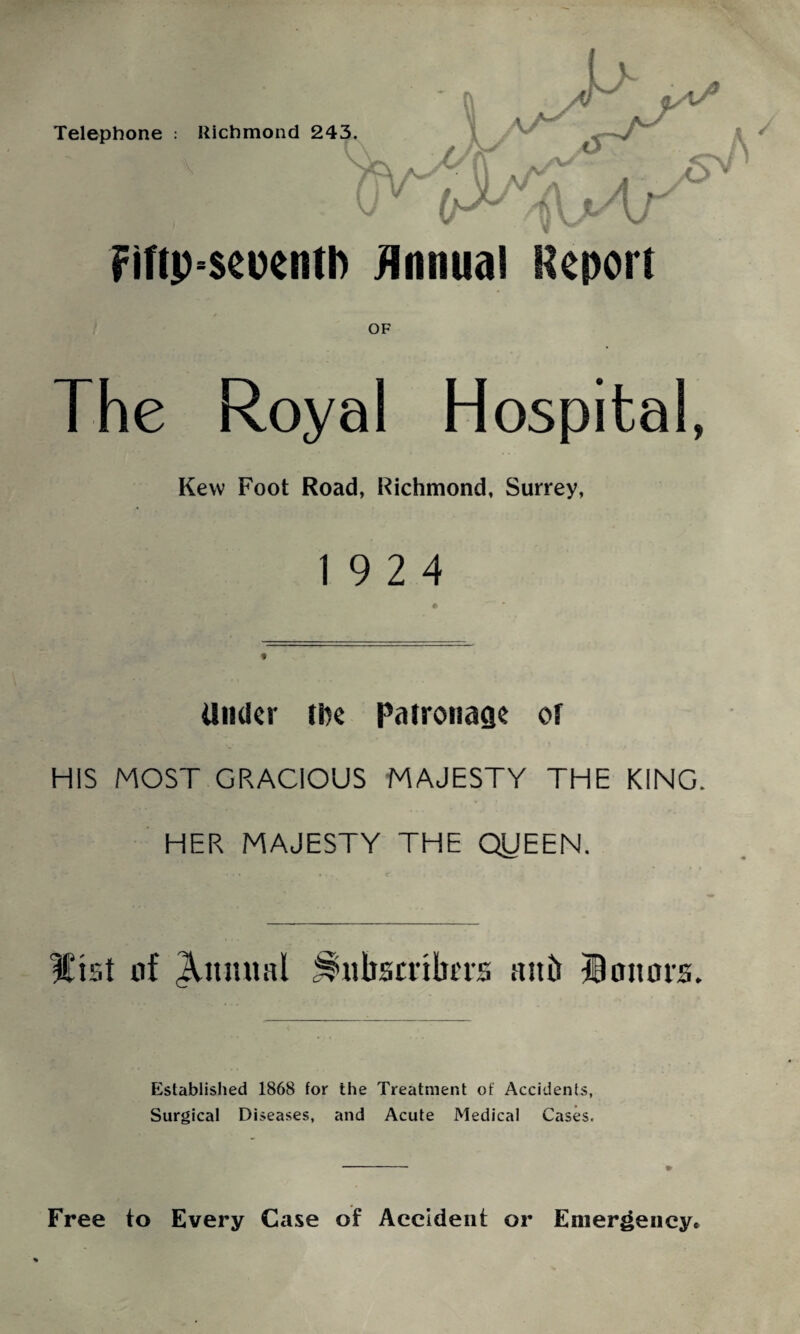 Fiftp-seuentl) Annual Report OF The Royal Hospital, Kew Foot Road, Richmond, Surrey, 19 2 4 Under (De Patronage of HIS MOST GRACIOUS MAJESTY THE KING. HER MAJESTY THE QUEEN. ICist nf Quintal JS’iibsmbtrs ait it honors. Established 1868 for the Treatment of Accidents, Surgical Diseases, and Acute Medical Cases. Free to Every Case of Accident or Emergency*