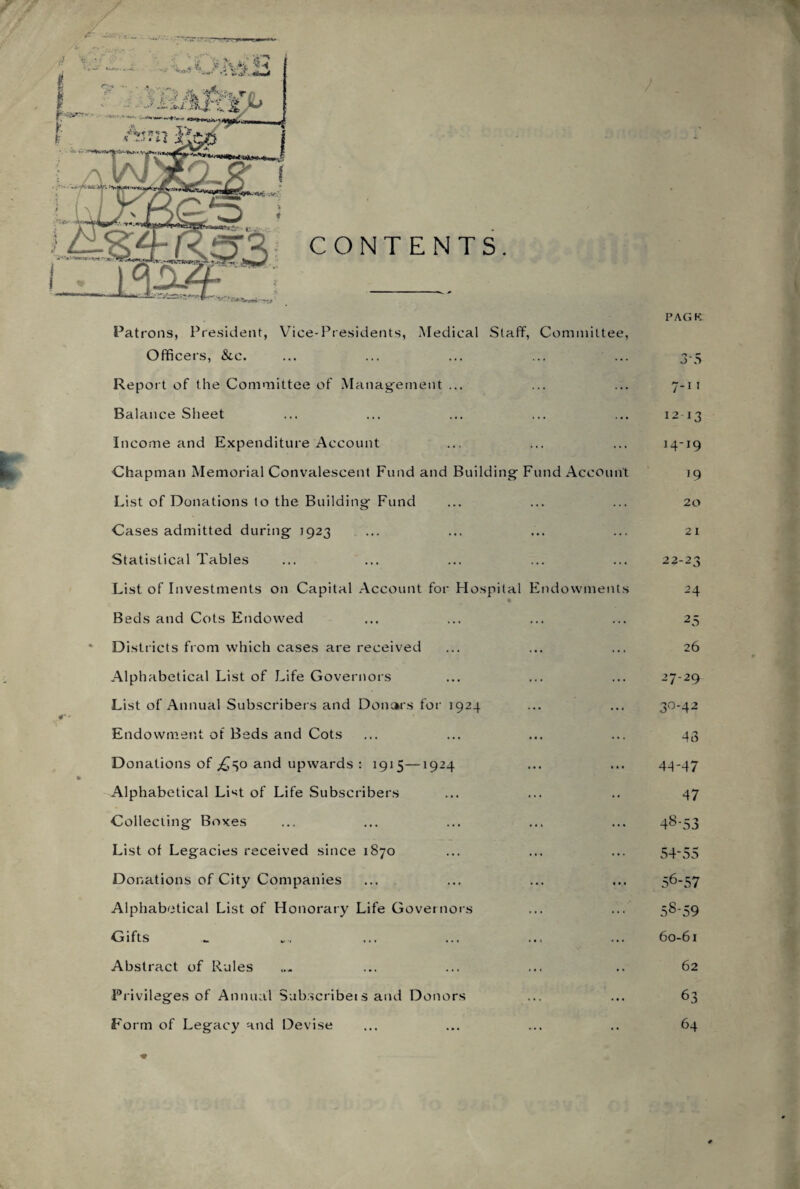 Officers, &c. ... ... ... ... ... 3-5 Report of the Committee of Management ... ... ... 7-11 Balance Sheet ... ... ... ... ... 1213 Income and Expenditure Account .., ... ... 14-19 Chapman Memorial Convalescent Fund and Building- Fund Account 19 List of Donations to the Building Fund ... ... ... 20 Cases admitted during 1923 ... ... ... ... 21 Statistical Tables ... ... ... ... ... 22-23 List of Investments on Capital Account for Hospital Endowments 24 2 5 26 27-29 3° *4 2 43 4-1-47 47 48-53 54-55 56-57 58-59 60-61 62 63 64 Beds and Cots Endowed Districts from which cases are received Alphabetical List of Life Governors List of Annual Subscribers and Donars for 1924 Endowment of Beds and Cots Donations of .£30 and upwards : 1915—1924 Alphabetical List of Life Subscribers Collecting Boxes List of Legacies received since 1870 Donations of City Companies Alphabetical List of Honorary Life Governors Gifts Abstract of Rules Privileges of Annual Subscribe!s and Donors Form of Legacy and Devise