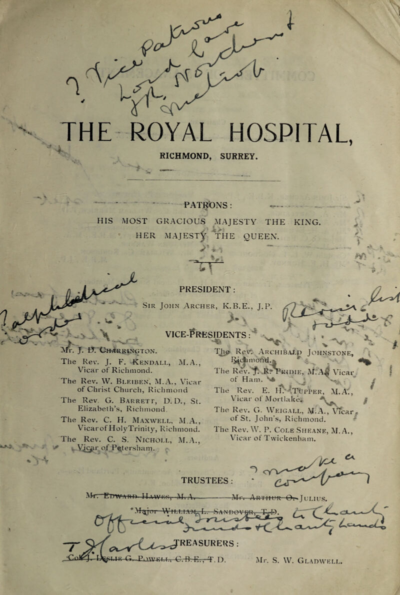 THE ROYAL HOSPITAL, RICHMOND, SURREY. PATRONS HIS MOST GRACIOUS MAJESTY THE KING I HER MAJESTf THE QUEEN. 4 : y T ■v V > PKESIDENT Sir John Archer, K.B.E., J.P. \ IT. Ch-arrington. The Rev. J. F. Kendall, M.A. Vicar of Richmond. VICE-PRESIDENTS: ok.; * The Rev. W. Bleiben, M.A., Vicar of Christ Church, Richmond The Rev. G. Barrett, D. D., St. Elizabeth’s, Richmond The Rev. C. H. Maxwell, M.A., Vicar of HolyTrinity, Richmond. The Rev. C. S. Nicholl, M.A., Vi&r of Petersham. 'IT© Revs Archibald Johnstone, I^cSimond.’;; The Rev.'f. R^Tihdie, Vicar of Ham. S* A , vj '• , The Rev. E. H.’TTupper, M.A', Vicar of Mortlake. / The Rev. G. Weigall, M.A., VYcar, of St. John’s, Ri chmond. The Rev. W. P. Cole Sheane, M.A., Vicar of Twickenham. TRUSTEES: Edward 11 awe*-;,—MvA» -Mm—Arthur O. ■» J ulius. , * Major W Hrh-l-A-iM' E-SANDOV REASURERS ■lie-G^JEuW4vM^ A;.-Fh~Er^\ D. Mr. S. \V. Gladwell.