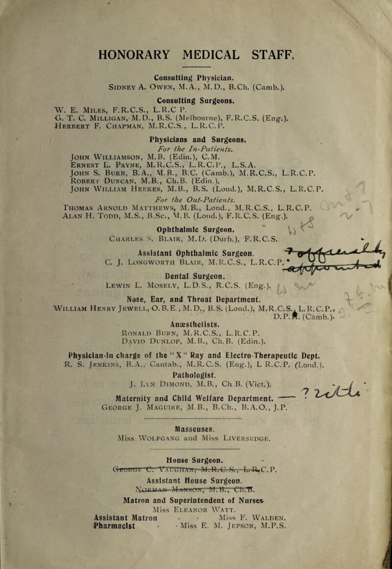 HONORARY MEDICAL STAFF. Consulting Physician. Sidney A. Owen, M.A., M.D., B.Ch. (Camb.). Consulting Surgeons. W. E. Miles, F.R.C.S., L.R.C P. G. T. C. Milligan, M. D., B.S. (Melbourne), F. R.C.S. (Eng-.). Herbert F. Chapman, M.R.C.S., L.R.C.P. Physicians and Surgeons. For the In-Patients. John Williamson, M.B. (Edin.), C.M. Ernest L. Payne, M.R.C.S., L.R.C.P., L.S.A. John S. Burn, B.A., M.B., B.C. (Camb.), M.R.C.S., L.R.C.P. Robert Duncan, M.B., Ch.B. (Edin.). John William Heekes, M.B., B.S. (Lond.), M.R.C.S., L.R.C.P. For the Out-Patients. Thomas Arnold Matthews, M.B., Lond., M.R.C.S., L.R.C.P Alan H. Todd, M.S., B.Sc., M.B. (Lond.), F.R.C.S. (Eng.). Ophthalmic Surgeon. Charles S. Blair, M.D. (Durh.), F.R.C.S. Assistant Ophthalmic Surgeon. C. J. Longworth Blair, M.R.C.S., L.R.C.P.* Dental Surgeon. Lewin L. Mosely, L. D.S., R.C.S. (Eng.). Nose, Ear, and Throat Department. William Henry Jewell, O.B.E., M.D., B.S. (Lond.), M.R.C.S.. L.R.C.P. D. P. H. (Camb.) Anaesthetists. Ronald Burn, M.R.C.S., L.R.C.P. David Dunlop, M.B., Cb.B. (Edin.). Physician-in charge of the “X” Ray and Electro-Therapeutic Dept. R. S. Jenkins, B.A.,- Cantab., M.R.C.S. (Eng.), L R.C.P. ('Lond.). Pathologist. J. Lyn Dimond, M.B., Ch.B. (Viet.). G Maternity and Child Welfare Department. — eorge J. Maguire, M B., B.Ch., B.A.O., J.P. Masseuses. Miss Wolfgang and Miss Liversedge. House Surgeon. <jg.UHGll't3. VXOdllAA, M.n.C.C., L.-R>C. P. Assistant House Surgeon. Mmuon, M.'B:; C1V.1?. Matron and Superintendent of Nurses- Miss Eleanor Watt. Assistant Matron - - Miss F. Walden.