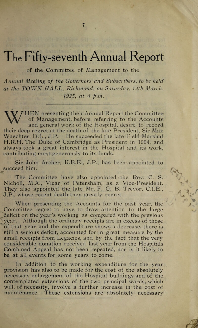 The Fifty-seventh Annual Report of the Committee of Management to the Annual Meeting of the Governors and Subscribers, to be held at the TOWN HALL, Richmond, on Saturday, 14th March, 1925, at 4 pan. WHEN presenting their Annual Report the Committee of Management, before referring to the Accounts and general work of the Hospital, desire to record their deep regret at the death of the late President, Sir Max Waechter, D.L., J.P. He succeeded the late Field Marshal H.R.H. The Duke of Cambridge as President in 1904, and always took a great interest in the Hospital and its work, contributing most generously to its funds. Sir John Archer, K.B.E., J.P., has been appointed to succeed him. The Committee have also appointed- the Rev. C. S. Nicholl, M.A., Vicar of Petersham, as a Vice-President. They also appointed the late Mr. F. G. B. Trevor, C.I.E., J.P., whose recent death they greatly regret. When presenting the Accounts for the past }rear, the Committee regret to have to draw attention to the large deficit on the year’s working as compared with the previous ^ year. Although the ordinary receipts are in excess of those of that year and the expenditure shows a decrease, there is still a serious deficit, accounted for in great measure by the small receipts from Legacies, and by the fact that the very considerable donation received last year from the Hospitals Combined Appeal has not been repeated, nor is it likely to be at all events for some years to come. In addition to the working expenditure for the year provision has also to be made for the cost of the absolutely necessary enlargement of the Hospital buildings and of the contemplated extensions of the two principal wards, which will, of necessity, involve a further increase in the cost of maintenance. These extensions are absolutely necessary