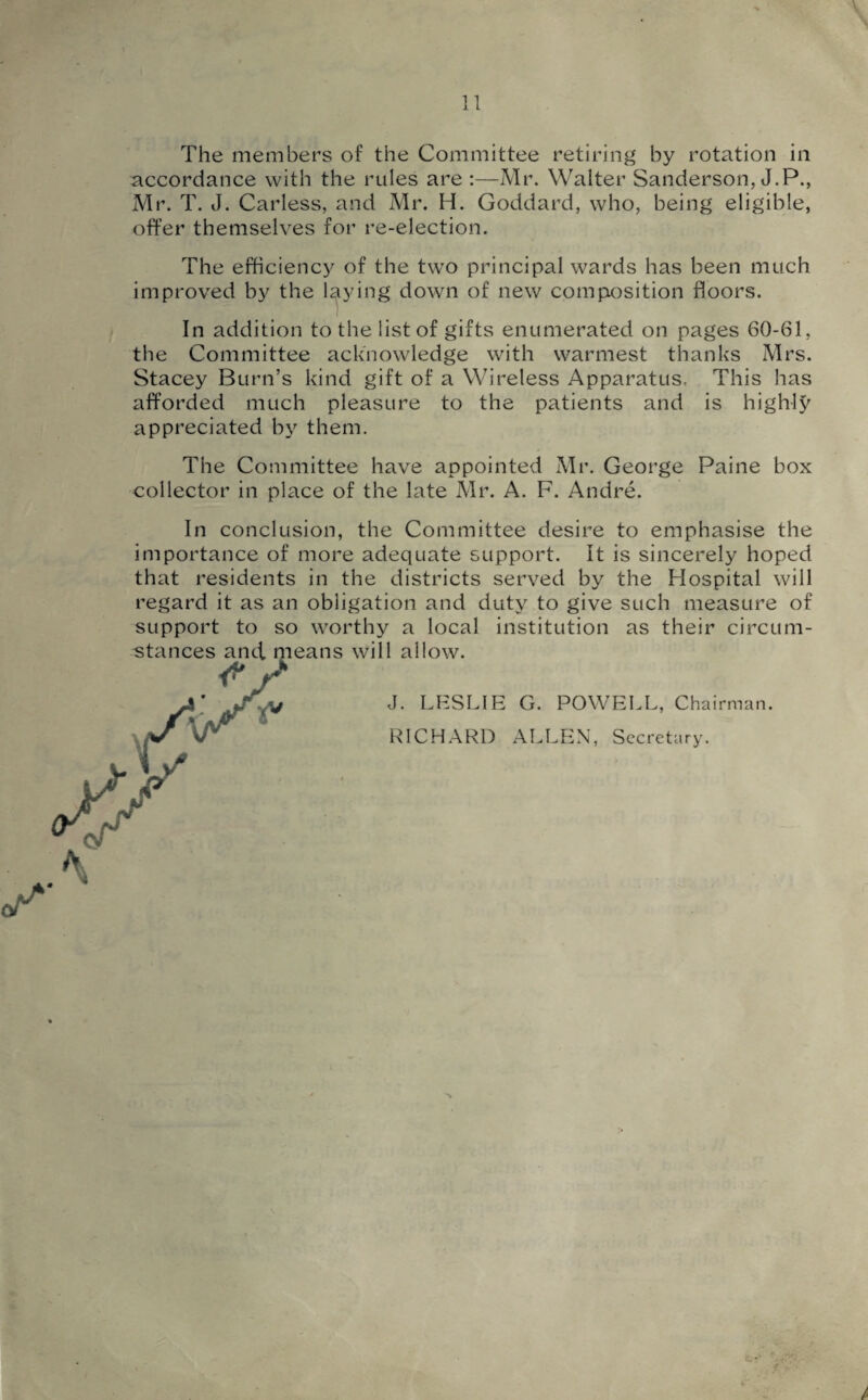 The members of the Committee retiring by rotation in accordance with the rules are :—Mr. Walter Sanderson, J.P., Mr. T. J. Carless, and Mr. H. Goddard, who, being eligible, offer themselves for re-election. The efficiency of the two principal wards has been much improved by the laying down of new composition floors. In addition to the list of gifts enumerated on pages 60-61, the Committee acknowledge with warmest thanks Mrs. Stacey Burn’s kind gift of a Wireless Apparatus, This has afforded much pleasure to the patients and is highly appreciated by them. The Committee have appointed Mr. George Paine box collector in place of the late Mr. A. F. Andre. In conclusion, the Committee desire to emphasise the importance of more adequate support. It is sincerely hoped that residents in the districts served by the Hospital will regard it as an obligation and duty to give such measure of support to so worthy a local institution as their circum- will allow. J. LESLIE G. POWELL, Chairman. RICHARD ALLEN, Secretary.