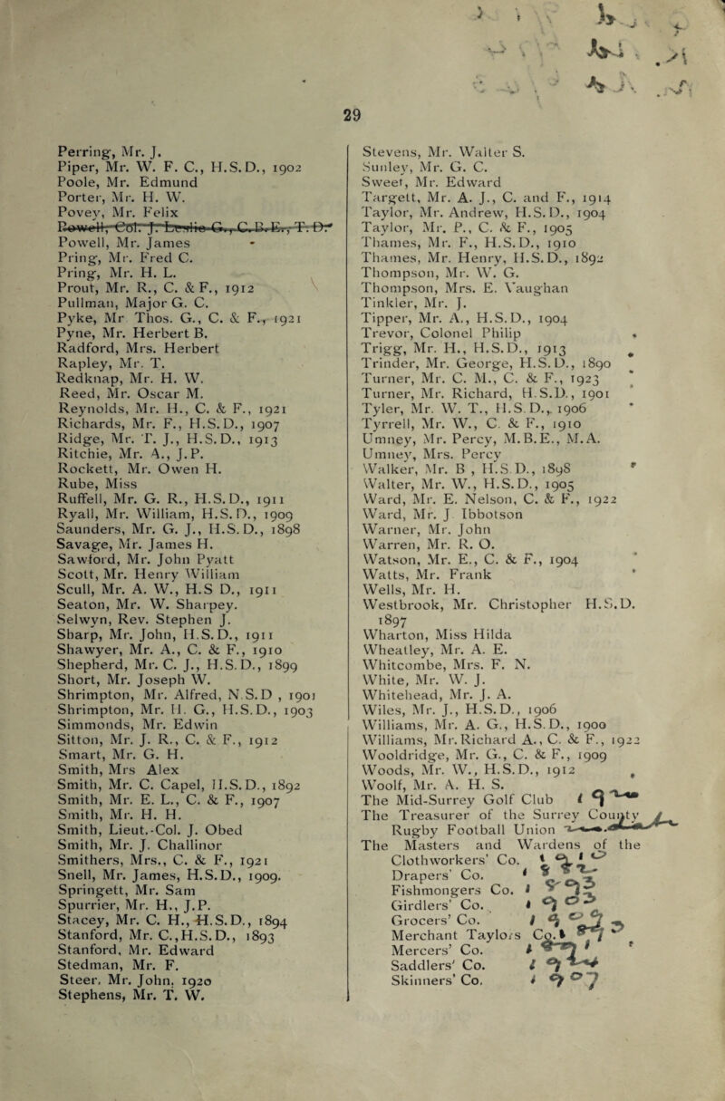 Perring, Mr. J. Piper, Mr. W. F. C., H.S. D., 1902 Poole, Mr. Edmund Porter, Mr. H. W. Povey, Mr. Felix Rowell,—Cffl? jT'feviliu G., C. Powell, Mr. James Pring, Mr. Fred C. Pring, Mr. H. L. Prout, Mr. R., C. &F., 1912 Pullman, Major G. C. Pyke, Mr Thos. G., C. & F.r 1921 Pyne, Mr. Herbert B. Radford, Mrs. Herbert Rapley, Mr. T. Redknap, Mr. H. W. Reed, Mr. Oscar M. Reynolds, Mr. H., C. & F., 1921 Richards, Mr. F., H.S. D., 1907 Ridge, Mr. T. J., H.S. D., 1913 Ritchie, Mr. A., J.P. Rockett, Mr. Owen H. Rube, Miss Ruffell, Mr. G. R., H.S. D., 1911 Ryall, Mr. William, H.S. D., 1909 Saunders, Mr. G. J., H.S. D., 1898 Savage, Mr. James H. Saw-ford, Mr. John Pyatt Scott, Mr. Henry William Scull, Mr. A. W., H.S D., 1911 Seaton, Mr. W. Sharpey. Selwyn, Rev. Stephen J. Sharp, Mr. John, H.S. D., 1911 Shawyer, Mr. A., C. & F., 1910 Shepherd, Mr. C. J., H.S. D., 1899 Short, Mr. Joseph W. Shrimpton, Mr. Alfred, N S. D , 1901 Shrimpton, Mr. II. G., H.S.D., 1903 Simmonds, Mr. Edwin Sitton, Mr. J. R., C. & F., 1912 Smart, Mr. G. H. Smith, Mrs Alex Smith, Mr. C. Capel, II.S.D., 1892 Smith, Mr. E. L., C. & F., 1907 Smith, Mr. H. H. Smith, Lieut.-Col. J. Obed Smith, Mr. J. Challinor Smithers, Mrs., C. & P\, 1921 Snell, Mr. James, H.S.D., 1909. Springett, Mr. Sam Spurrier, Mr. H., J.P. Stacey, Mr. C. H., H.S.D., 1894 Stanford, Mr. C.,H.S. D., 1893 Stanford, Mr. Edward Steer, Mr. John. 1920 Stephens, Mr. T. W. 29 V ' % J\ r • Stevens, Mr. Walter S. Sunley, Mr. G. C. Sweet, Mr. Edward Targett, Mr. A. J., C. and F., 1914 Taylor, Mr. Andrew, II.S.D., 1904 Taylor, Mr. P., C. Sc F., 1905 Thames, Mr. F., H.S.D., 1910 Thames, Mr. Henry, H.S.D., 1892 Thompson, Mr. W. G. Thompson, Mrs. E. Vaughan Tinkler, Mr. J. Tipper, Mr. A., H.S.D., 1904 Trevor, Colonel Philip Trigg, Mr. H., H.S.D., 1913 Trinder, Mr. George, H.S. D., 1890 Turner, Mr. C. M., C. & F., 1923 Turner, Mr. Richard, H.S.D., 1901 Tyler, Mr. W. T., H.S.D.,. 1906 Tyrrell, Mr. W., C. Sc F., 1910 Umney, Mr. Percy, M.B.E., M.A. Umney, Mrs. Percy Walker, Mr. B , H.S.D., 189s Walter, Mr. W., H.S.D., 1905 Ward, Mr. E. Nelson, C. & F., 1922 Ward, Mr. J Ibbotson Warner, Mr. John Warren, Mr. R. O. Watson, Mr. E., C. Sc F., 1904 Watts, Mr. Frank Wells, Mr. H. Westbrook, Mr. Christopher H.! 1897 Wharton, Miss Hilda Wheatley, Mr. A. E. Whitcombe, Mrs. F. N. White, Mr. W. J. Whitehead, Mr. J. A. Wiles, Mr. J., H.S.D., 1906 Williams, Mr. A. G., H.S.D., 1900 Williams, Mr. Richard A., C. Sc F., 1922 Wooldridge, Mr. G., C. Sc F., 1909 Woods, Mr. W., H.S.D., 1912 t Woolf, Mr. A. H. S. The Mid-Surrey Golf Club l The Treasurer of the Surrey Rugby Football Union The Masters and Wardens of the ii.D. Clothworkers’ Co. Drapers’ Co. 1 Fishmongers Co. Girdlers’ Co. Grocers’ Co. Merchant Taylors Mercers’ Co. Skinners’ Co, $ e, oi 1 < ,Wf