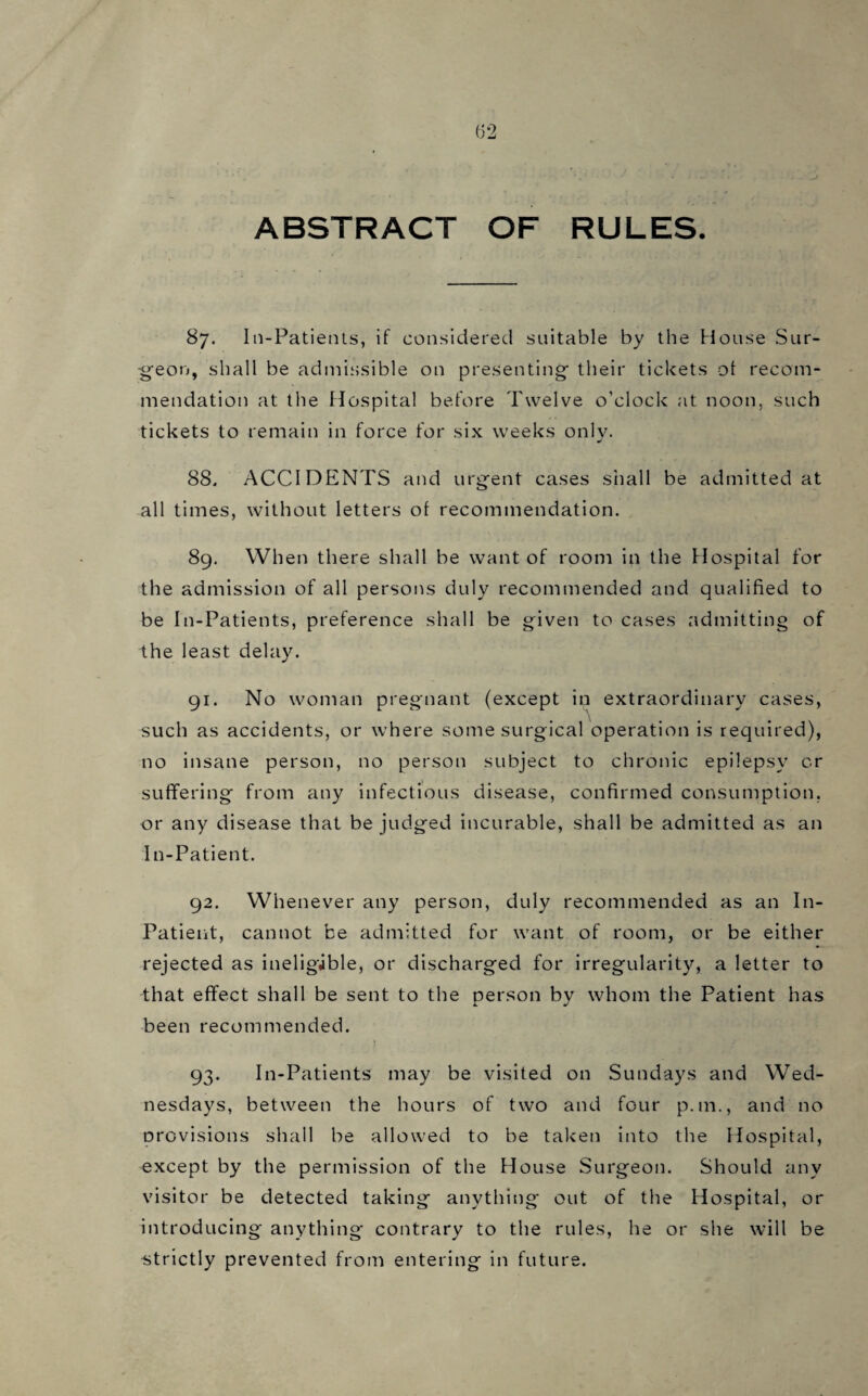 ABSTRACT OF RULES. 87. In-Patients, if considered suitable by the House Sur¬ geon, shall be admissible on presenting their tickets of recom¬ mendation at the Hospital before Twelve o’clock at noon, such tickets to remain in force for six weeks onlv. 88. ACCIDENTS and urgent cases shall be admitted at all times, without letters of recommendation. 89. When there shall be want of room in the Hospital for the admission of all persons duly recommended and qualified to be In-Patients, preference shall be given to cases admitting of the least delay. 91. No woman pregnant (except in extraordinary cases, such as accidents, or where some surgical operation is required), no insane person, no person subject to chronic epilepsy or suffering from any infectious disease, confirmed consumption, or any disease that be judged incurable, shall be admitted as an In-Patient. 92. Whenever any person, duly recommended as an In- Patient, cannot be admitted for want of room, or be either rejected as ineligible, or discharged for irregularity, a letter to that effect shall be sent to the person by whom the Patient has been recommended. 93. In-Patients may be visited on Sundays and Wed¬ nesdays, between the hours of two and four p.m., and no provisions shall be allowed to be taken into the Hospital, except by the permission of the House Surgeon. Should any visitor be detected taking anything out of the Hospital, or introducing anything contrary to the rules, he or she will be strictly prevented from entering in future.