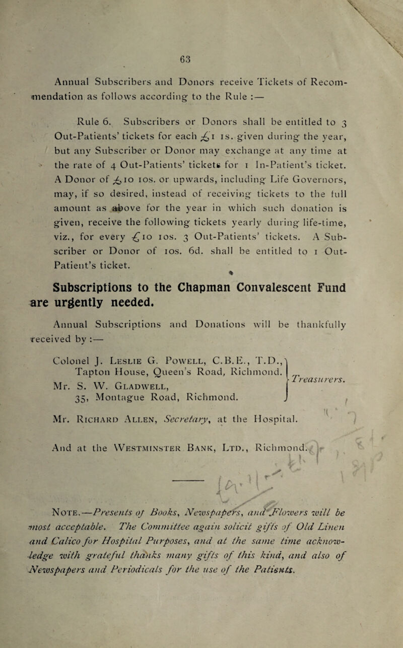 Annual Subscribers and Donors receive Tickets of Recom¬ mendation as follows according to the Rule : — Rule 6. Subscribers or Donors shall be entitled to 3 Out-Patients’ tickets for each f 1 is. given during the year, but any Subscriber or Donor may exchange at any time at the rate of 4 Out-Patients’ tickets for 1 In-Patient’s ticket. A Donor of f,10 10s. or upwards, including Life Governors, may, if so desired, instead of receiving tickets to the full amount as above for the year in which such donation is given, receive the following tickets yearly during life-time, viz., for every -£10 10s. 3 Out-Patients’ tickets. A Sub¬ scriber or Donor of 10s. 6d. shall be entitled to 1 Out- Patient’s ticket. * Subscriptions to the Chapman Convalescent Fund are urgently needed. Annual Subscriptions and Donations will be thankfully received bv :— Colonel J. Leslie G. Powell, C.B.E., T.D., Tapton House, Queen’s Road, Richmond. Mr. S. W. Glad well, 35, Montague Road, Richmond. Mr. Richard Allen, Secretary, at the Hospital. L V1 reasurers. j And at the Westminster Bank, Ltd., Richmond. . i K I \ h'' ! i Note.—Presents oj Books, Newspapers, and .Flowers will be 'most acceptable. The Committee again solicit gifts of Old Linen and Calico for Hospital Purposes, and at the same time acknow¬ ledge with grateful thanks many gifts of this kind, and also of Newspapers and Periodicals for the use of the Patients. i