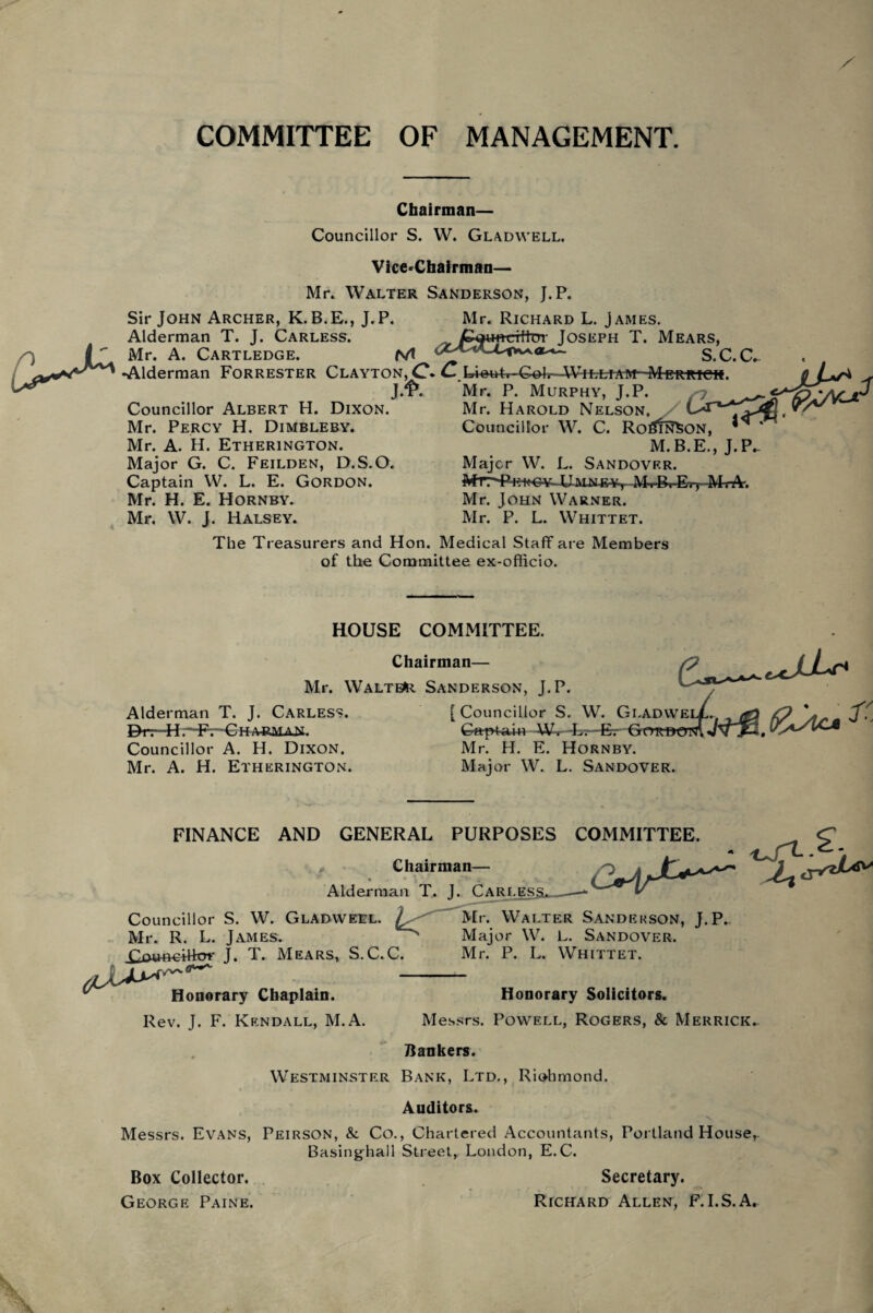 COMMITTEE OF MANAGEMENT. Chairman— Councillor S. W. Gladvvell. Vice-Chairman— Mr. Walter Sanderson, J.P. Sir John Archer, K.B.E., J.P. Mr. Richard L. James. Alderman T. J. Carless. Joseph T. Mears, Mr. A. Cartledge. M S.C.C. •Alderman Forrester Clayton,^?. C. I^et4r-Celv-AViLLiAM- Merricm. Councillor Albert H. Dixon. Mr. Percy H. Dimbleby. Mr. A. H. Etherington. Major G. C. Feilden, D.S.O. Captain W. L. E. Gordon. Mr. H. E. Hornby. J/£*. Mr. P. Murphy, J.P. Mr. Harold Nelson. Councillor W. C. Roi$ir7SON, M.B.E., J.P. Major W. L. Sandover. M.B. Ei» M.-A-. Mr. John Warner. Mr. P. L. Whittet. Mr. W. J. Halsey. The Treasurers and Hon. Medical Staff are Members of the Committee ex-officio. HOUSE COMMITTEE. Chairman— Mr. Walter Sanderson, J.P. Alderman T. J. Carless. [Councillor S. W. Gi.adwe Ga-pkiin W-r -l~.—Er Gordot Drr-H HPr-C H a&max. Councillor A. H. Dixon. Mr. A. H. Etherington. Mr. H. E. Hornby. Major W. L. Sandover. FINANCE AND GENERAL PURPOSES COMMITTEE. Chairman Alderman T. J. Carles Councillor S. W. Gladweel. L Mr. Walter Sandekson, J.P. Mr. R. L. James. ^ Major W. L. Sandover. ^oum-iHof J. T. Mears, S.C.C. ciM^Z Mr. P. L. Whittet. ,(r~~ Honorary Chaplain. Rev. J. F. Kendall, M.A. Honorary Solicitors. Messrs. Powell, Rogers, & Merrick. Bankers. Westminster Bank, Ltd., Richmond. Auditors. Messrs. Evans, Peirson, & Co., Chartered Accountants, Portland House, BasingLall Street, London, E.C. Box Collector. Secretary. George Paine. Richard Allen, F.I.S.A.