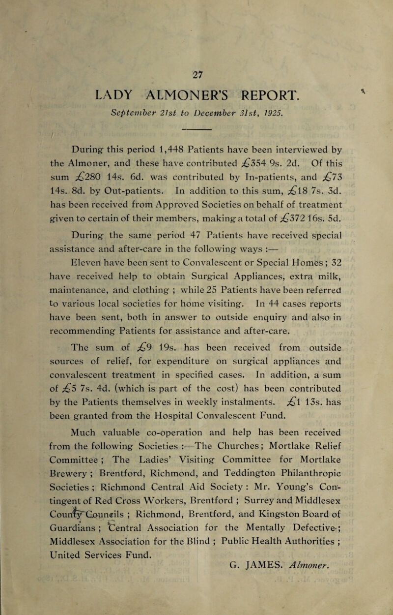 LADY ALMONER’S REPORT. September 21st to December 3lst, 1925. V During- this period 1,448 Patients have been interviewed by the Almoner, and these have contributed ,£354 9s. 2d. Of this sum £280 14s. 6d. was contributed by In-patients, and £73 14s. 8d. by Out-patients. In addition to this sum, £18 7s. 3d. has been received from Approved Societies on behalf of treatment given to certain of their members, making a total of £372 16s. 5d. During the same period 47 Patients have received special assistance and after-care in the following ways :— Eleven have been sent to Convalescent or Special Homes; 32 have received help to obtain Surgical Appliances, extra milk, maintenance, and clothing ; while 25 Patients have been referred to various local societies for home visiting. In 44 cases reports have been sent, both in answer to outside enquiry and also in recommending Patients for assistance and after-care. The sum of £9 19s. has been received from outside sources of relief, for expenditure on surgical appliances and convalescent treatment in specified cases. In addition, a sum of £5 7s. 4d. (which is part of the cost) has been contributed by the Patients themselves in weekly instalments. £i 13s. has been granted from the Hospital Convalescent Fund. Much valuable co-operation and help has been received from the following Societies :—The Churches; Mortlake Relief Committee ; The Ladies’ Visiting Committee for Mortlake Brewery ; Brentford, Richmond, and Teddington Philanthropic Societies ; Richmond Central Aid Society : Mr. Young’s Con¬ tingent of Red Cross Workers, Brentford ; Surrey and Middlesex County'Councils ; Richmond, Brentford, and Kingston Board of Guardians ; Central Association for the Mentally Defective-; Middlesex Association for the Blind ; Public Health Authorities ; United Services Fund. G. JAMES. Almoner.