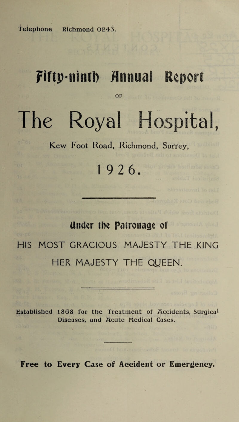 Telephone Richmond 0243. Fiftp-nintD Animal Report OF The Royal Hospital, Kew Foot Road, Richmond, Surrey, 19 2 6. Under the Patronage of HIS MOST GRACIOUS MAJESTY THE KING HER MAJESTY THE QIJEEN. Established 1868 for the Treatment of Occidents, Surgical Diseases, and Scute Medical Cases. Free to Every Case of Accident or Emergency.