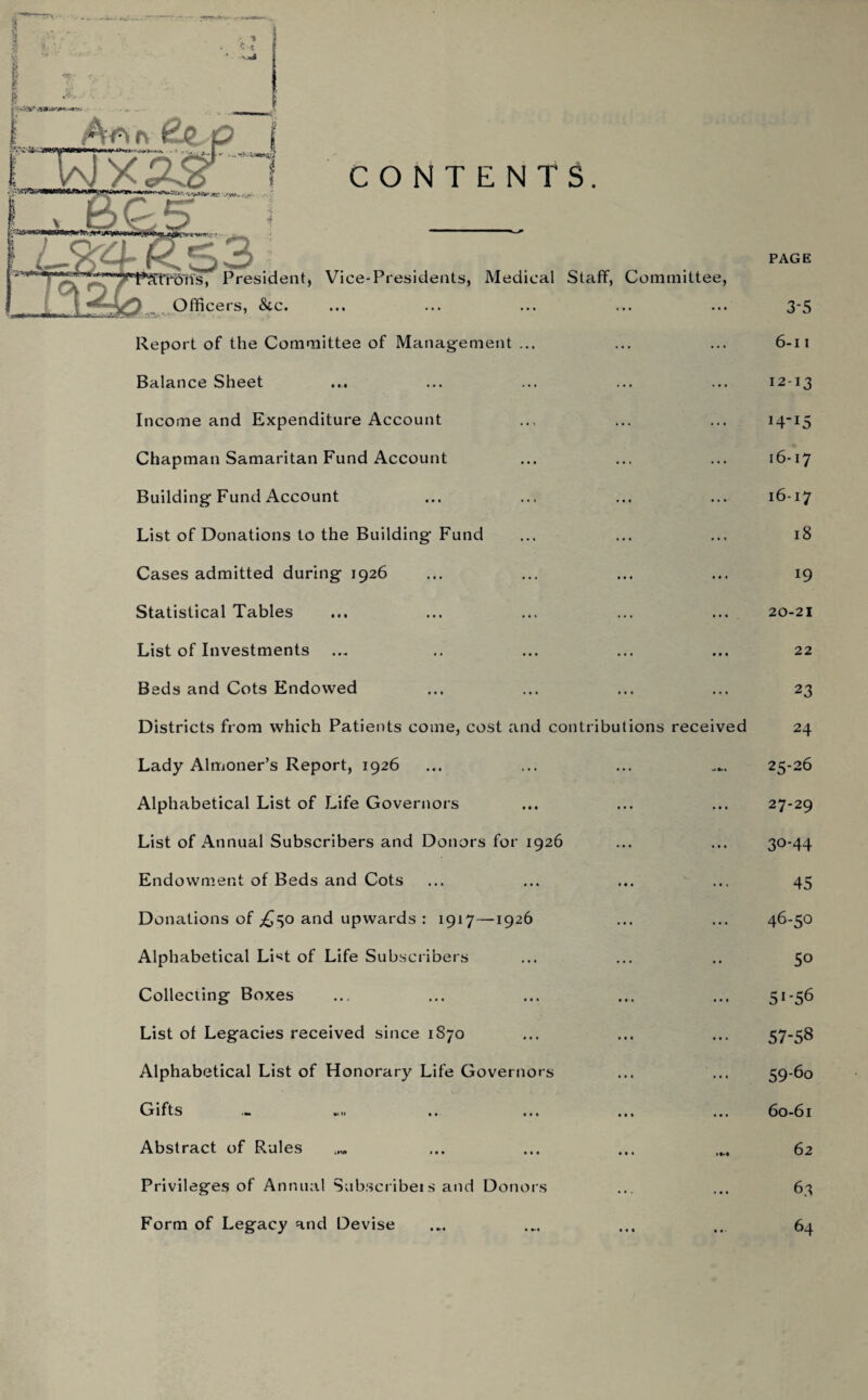 * t •$ . &OHB* Ar>r\ €jl,Q WX CONTENTS. w ons received 1*?Cfrdns, President, Vice-Presidents, Medical Staff, Committee, Officers, &c. Report of the Committee of Management ... Balance Sheet Income and Expenditure Account Chapman Samaritan Fund Account Building Fund Account List of Donations to the Building Fund Cases admitted during 1926 Statistical Tables List of Investments Beds and Cots Endowed Districts from which Patients come, cost and contribut Lady Almoner’s Report, 1926 Alphabetical List of Life Governors List of Annual Subscribers and Donors for 1926 Endowment of Beds and Cots Donations of ,£50 and upwards : 1917—1926 Alphabetical LNt of Life Subscribers Colleciing Boxes List of Legacies received since 1S70 Alphabetical List of Honorary Life Governors Gifts Abstract of Rules Privileges of Annual Subscribe!s and Donors Form of Legacy and Devise PAGE 35 6-11 12-13 H-15 16-17 16-17 18 19 20-21 22 23 24 25-26 27-29 30-44 45 46-50 5o 5J-56 57-58 59- 60 60- 61 62 63 64