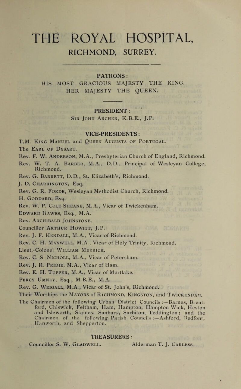 THE ROYAL HOSPITAL, RICHMOND, SURREY. PATRONS: HIS MOST GRACIOUS MAJESTY THE KING. HER MAJESTY THE QUEEN. PRESIDENT: Sir John Archer, K.B.E., J.P. VICE-PRESIDENTS: T.M. King Manuel and Queen Augusta of Portugal. The Earl of Dysart. Rev. F. W. Anderson, M.A., Presbyterian Church of England, Richmond. Rev. W. T. A. Barber, M.A., D. D., Principal of Wesleyan College, Richmond. Rev. G. Barrett, D.D., St. Elizabeth’s, Richmond. J. D. Charrington, Esq. Rev. G. R. Forde, Wesleyan Methodist Church, Richmond. H. Goddard, Esq. Rev. W. P. Cole-Sheane, M.A., Vicar of Twickenham. Edward Hawes, Esq., M.A. Rev. Archibald Johnstone. Councillor Arthur Howitt, J.P. Rev. J. F. Kendall, M.A., Vicar of Richmond. Rev. C. H. Maxwell, M.A., Vicar of Holy Trinity, Richmond. Lieut.-Colonel William Merrick. Rev. C. S Nicholl, M.A., Vicar of Petersham. Rev. J. R. Pridie, M.A., Vicar of Ham. Rev. E. H. Tupper, M.A., Vicar of Mortlake. Percy Umney, Esq., M.B.E., M.A. Rev. G. Weigall, M.A., Vicar of St. John’s, Richmond. Their Worships the Mayors of Richmond, Kingston, and Twickenham. The Chairmen of the following Urban District Councils :—Barnes, Brent¬ ford, Chiswick, Feltham, Ham, Hampton, Hampton Wick, Heston and Isleworth, Staines, Sunbury, Surbiton, Teddington ; and the Chairmen of the following Parish Councils:—Ashford, Redfont, Ha nworth, and Shepperton. TREASURERS- Councillor S. W. Gladwell. Alderman T. J. Carless.
