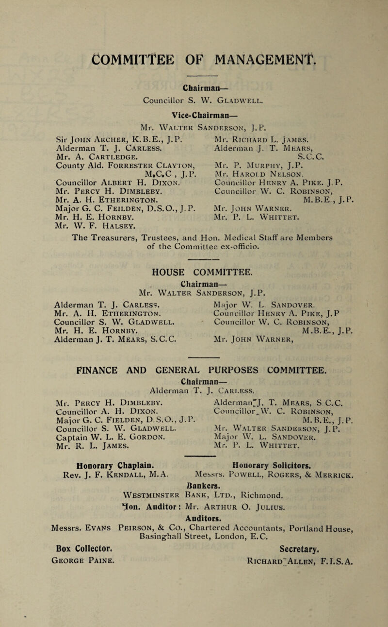 COMMITTEE OF MANAGEMENT. Chairman— Councillor S. W. Gladwell. Vice=Chairman— Mr. Walter Sanderson, J. P. Mr. Richard L. James. Alderman J. T. Mears, S.C.C. Sir John Archer, K.B.E., J.P. Alderman T. J. Carless. Mr. A. Cartledge. County Aid. Forrester Clayton, M.C.C , J.P. Councillor Albert H. Dixon. Mr. Percy H. Dimbleby. Mr. A. H. Etherington. Major G. C. Feilden, D.S.O.,J.P. Mr. H. E. Hornby. Mr. W. F. Halsey. Mr. P. Murphy, J.P. Mr. Harold Nelson, Councillor Henry A. Pike. J.P. Councillor W. C. Robinson, M.B.E., J.P. Mr. John Warner. Mr. P. L. Whittet. The Treasurers, Trustees, and Hon. Medical Staff are Members of the Committee ex-officio. HOUSE COMMITTEE. Chairman— Mr. Walter Sanderson, J.P. Alderman T. J. Carless. Mr. A. H. Etherington. Councillor S. W. Gladwell. Mr. H. E. Hornby. Alderman J. T. Mears, S.C.C. Mcijor W. L Sandover. Councillor Henry A. Pike, J.P Councillor W. C. Robinson, M.B.E., J.P. Mr. John Warner, FINANCE AND GENERAL Chan Alderman T, Mr. Percy H. Dimbleby. Councillor A. H. Dixon. Major G. C. Fielden, D.S.O., J. P. Councillor S. W. Gladwell. Captain W. L. E. Gordon. Mr. R. L. James. PURPOSES COMMITTEE. man— J. Carless. Alderman~J. T. Mears, S C.C. Councillor,W. C. Robinson, M.B.E., J.P. Mr. Walter Sanderson, J.P. Major W. L. Sandover. Mr. P. L. Whittet. Honorary Chaplain. Honorary Solicitors. Rev. J. F. Kendall, M.A. Messrs. Powell, Rogers, & Merrick. Bankers. Westminster Bank, Ltd., Richmond. *ion. Auditor: Mr. Arthur O. Julius. Auditors. Messrs. Evans Peirson, & Co., Chartered Accountants, Portland House, Basinghall Street, London, E.C. Box Collector. Secretary. George Paine. Richard^Allen, F.I.S.A.