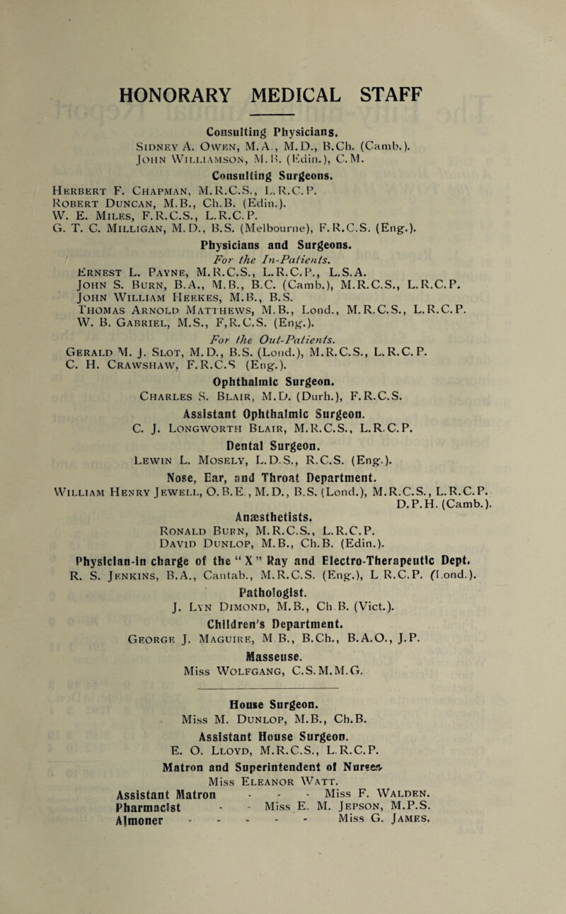 HONORARY MEDICAL STAFF Consulting Physicians. Sidney A. Owen, M.A., M.D., B.Ch. (Camb.). John Williamson, M.B. (Edin.), C.M. Consulting Surgeons. Herbert F. Chapman, M.R.C.S., L.R.C.P. Robert Duncan, M.B., Ch.B. (Edin.). W. E. Miles, F.R.C.S., L.R.C.P. G. T. C. Milligan, M.D., B.S. (Melbourne), F.R.C.S. (Eng-.). Physicians and Surgeons. For the In-Patients. Ernest L. Payne, M.R.C.S., L.R.C.P., L.S.A. John S. Burn, B.A., M.B., B.C. (Camb.), M.R.C.S., L.R.C.P. John William Heekes, M.B., B.S. Thomas Arnold Matthews, M.B., Lend., M.R.C.S., L.R.C.P. W. B. Gabriel, M.S., F,R.C.S. (Eng-.). For the Out-Patients. Gerald M. J. Slot, M.D., B.S. (Loud.), M.R.C.S., L.R.C.P. C. H. Crawshaw, F.R.C.S (Eng.). Ophthalmic Surgeon. Charles S. Blair, M.D. (Durh.), F.R.C.S. Assistant Ophthalmic Surgeon. C. J. Longworth Blair, M.R.C.S., L.R.C.P. Dental Surgeon. Lewin L. Mosely, L.D.S., R.C.S. (Eng.). Nose, Ear, and Throat Department. William Henry Jewell, O. B.E., M.D., B.S. (Lond.), M.R.C.S., L.R.C.P. D.P.H. (Camb.). Anaesthetists. Ronald Burn, M.R.C.S., L.R.C.P. David Dunlop, M.B., Ch.B. (Edin.). Physician-in charge of the “X” Ray and Electro-Therapeutic Dept. R. S. Jenkins, B.A., Cantab., M.R.C.S. (Eng.), L R.C.P. ('l.ond.). Pathologist. J. Lyn Dimond, M.B., Ch.B. (Viet.). Children's Department. George J. Maguire, M B., B.Ch., B.A.O., J.P. Masseuse. Miss Wolfgang, C.S.M.M.G. House Surgeon. Miss M. Dunlop, M.B., Ch.B. Assistant House Surgeon. E. O. Lloyd, M.R.C.S., L.R.C.P. Matron and Superintendent of Nurses Miss Eleanor Watt. Assistant Matron - - - Miss F. Walden. Pharmacist - - Miss E. M. Jepson, M.P.S. Almoner.M,ss G. James.
