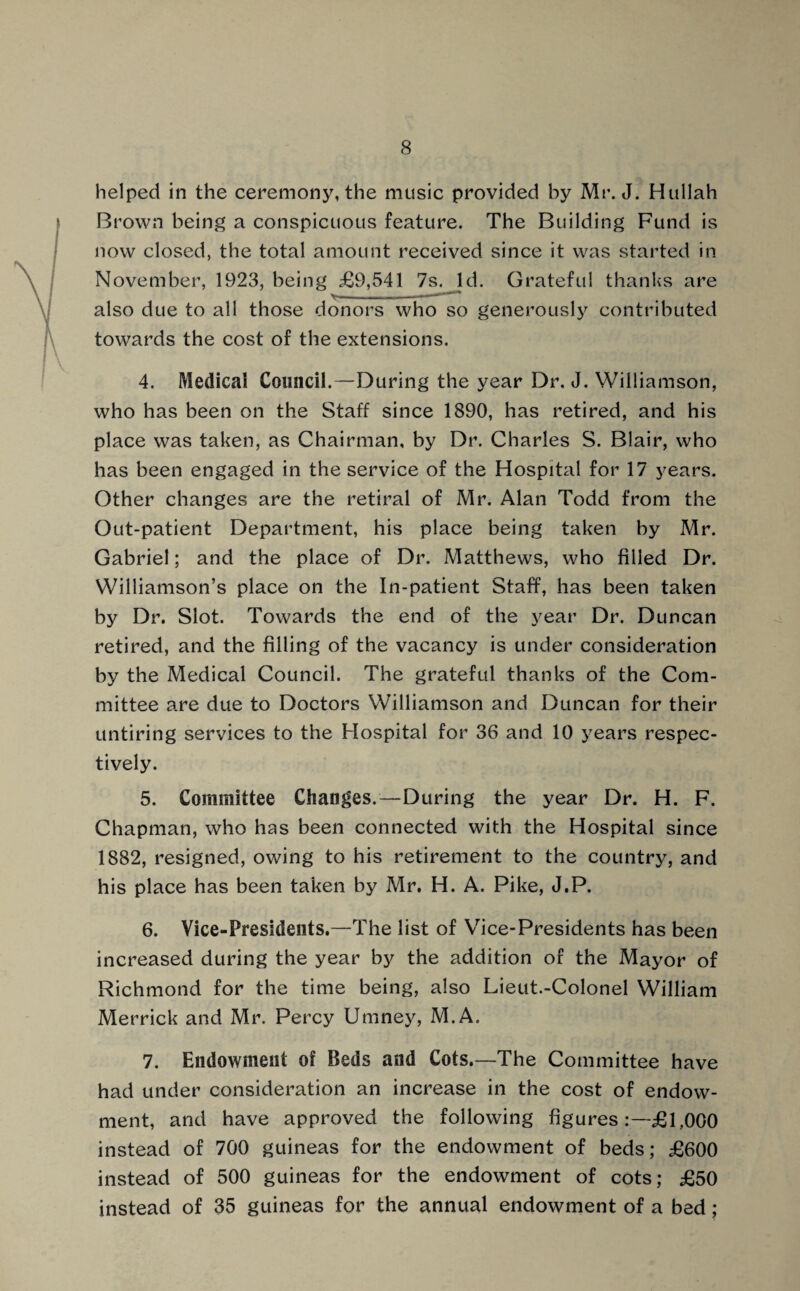 helped in the ceremony, the music provided by Mr. J. Hullah Brown being a conspicuous feature. The Building Fund is now closed, the total amount received since it was started in November, 1923, being £9,541 7s. Id. Grateful thanks are >■■■ ... 11 # also due to all those donors who so generously contributed towards the cost of the extensions. 4. Medical Council.—During the year Dr. J. Williamson, who has been on the Staff since 1890, has retired, and his place was taken, as Chairman, by Dr. Charles S. Blair, who has been engaged in the service of the Hospital for 17 years. Other changes are the retiral of Mr. Alan Todd from the Out-patient Department, his place being taken by Mr. Gabriel; and the place of Dr. Matthews, who filled Dr. Williamson’s place on the In-patient Staff, has been taken by Dr. Slot. Towards the end of the year Dr. Duncan retired, and the filling of the vacancy is under consideration by the Medical Council. The grateful thanks of the Com¬ mittee are due to Doctors Williamson and Duncan for their untiring services to the Hospital for 36 and 10 years respec¬ tively. 5. Committee Changes.—During the year Dr. H. F. Chapman, who has been connected with the Hospital since 1882, resigned, owing to his retirement to the country, and his place has been taken by Mr. H. A. Pike, J.P. 6. Vice-Presidents.—The list of Vice-Presidents has been increased during the year by the addition of the Mayor of Richmond for the time being, also Lieut.-Colonel William Merrick and Mr. Percy Umney, M.A. 7. Endowment of Beds and Cots.—The Committee have had under consideration an increase in the cost of endow¬ ment, and have approved the following figures -£l,000 instead of 700 guineas for the endowment of beds; £600 instead of 500 guineas for the endowment of cots; £50 instead of 35 guineas for the annual endowment of a bed;