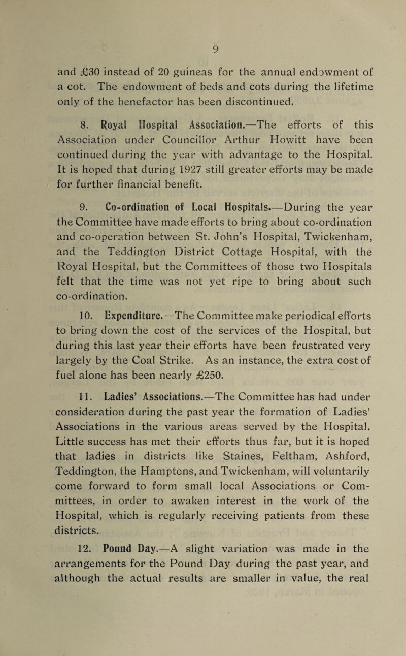 and £30 instead of 20 guineas for the annual endowment of a cot. The endowment of beds and cots during the lifetime only of the benefactor has been discontinued. 8. Royal Hospital Association.—The efforts of this Association under Councillor Arthur Howitt have been continued during the year with advantage to the Hospital. It is hoped that during 1927 still greater efforts may be made for further financial benefit. 9. Co-ordination of Local Hospitals.—During the year the Committee have made efforts to bring about co-ordination and co-operation between St. John’s Hospital, Twickenham, and the Teddington District Cottage Hospital, with the Royal Hospital, but the Committees of those two Hospitals felt that the time was not yet ripe to bring about such co-ordination. 10. Expenditure.—The Committee make periodical efforts to bring down the cost of the services of the Hospital, but during this last year their efforts have been frustrated very largely by the Coal Strike. As an instance, the extra cost of fuel alone has been nearly £250. 11. Ladies’ Associations.—The Committee has had under consideration during the past year the formation of Ladies’ Associations in the various areas served by the Hospital. Little success has met their efforts thus far, but it is hoped that ladies in districts like Staines, Feltham, Ashford, Teddington, the Hamptons, and Twickenham, will voluntarily come forward to form small local Associations or Com¬ mittees, in order to awaken interest in the work of the Hospital, which is regularly receiving patients from these districts. 12. Pound Day.—A slight variation was made in the arrangements for the Pound Day during the past year, and although the actual results are smaller in value, the real