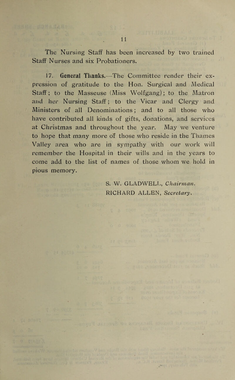 The Nursing Staff has been increased by two trained Staff Nurses and six Probationers. 17. General Thanks.—The Committee render their ex¬ pression of gratitude to the Hon. Surgical and Medical Staff; to the Masseuse (Miss Wolfgang); to the Matron and her Nursing Staff; to the Vicar and Clergy and Ministers of all Denominations; and to all those who have contributed all kinds of gifts, donations, and services at Christmas and throughout the year. May we venture to hope that many more of those who reside in the Thames Valley area who are in sympathy with our work will remember the Hospital in their wills and in the years to come add to the list of names of those whom we hold in pious memory. S. W. GLADWELL, Chairman. RICHARD ALLEN, Secretary.