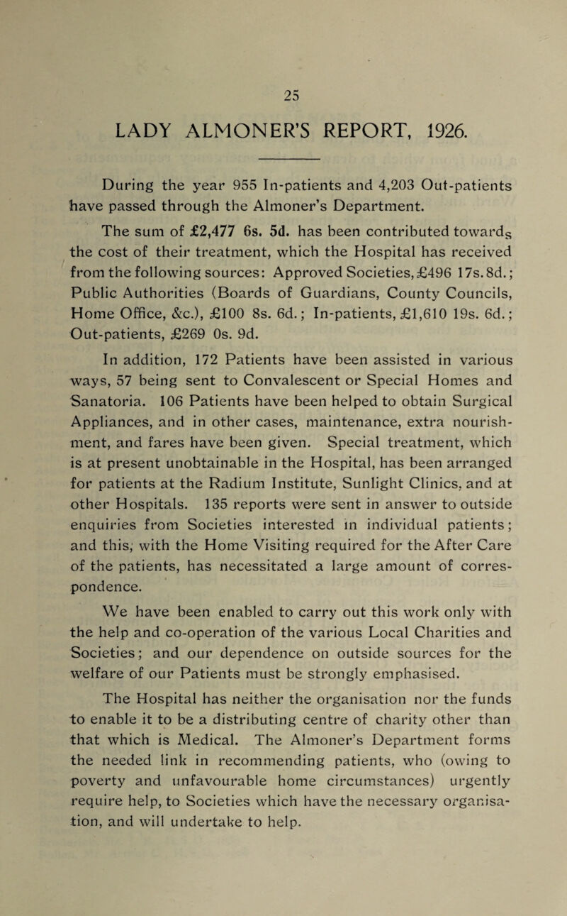 LADY ALMONER’S REPORT, 1926. During the year 955 In-patients and 4,203 Out-patients have passed through the Almoner’s Department. The sum of £2,477 6s. 5d. has been contributed towards the cost of their treatment, which the Hospital has received from the following sources: Approved Societies,£496 17s.8d.; Public Authorities (Boards of Guardians, County Councils, Home Office, &c.), £100 8s. 6d.; In-patients, £1,610 19s. 6d.; Out-patients, £269 Os. 9d. In addition, 172 Patients have been assisted in various ways, 57 being sent to Convalescent or Special Homes and Sanatoria. 106 Patients have been helped to obtain Surgical Appliances, and in other cases, maintenance, extra nourish¬ ment, and fares have been given. Special treatment, which is at present unobtainable in the Hospital, has been arranged for patients at the Radium Institute, Sunlight Clinics, and at other Hospitals. 135 reports were sent in answer to outside enquiries from Societies interested in individual patients; and this; with the Home Visiting required for the After Care of the patients, has necessitated a large amount of corres¬ pondence. We have been enabled to carry out this work only with the help and co-operation of the various Local Charities and Societies; and our dependence on outside sources for the welfare of our Patients must be strongly emphasised. The Hospital has neither the organisation nor the funds to enable it to be a distributing centre of charity other than that which is Medical. The Almoner’s Department forms the needed link in recommending patients, who (owing to poverty and unfavourable home circumstances) urgently require help, to Societies which have the necessary organisa¬ tion, and will undertake to help.