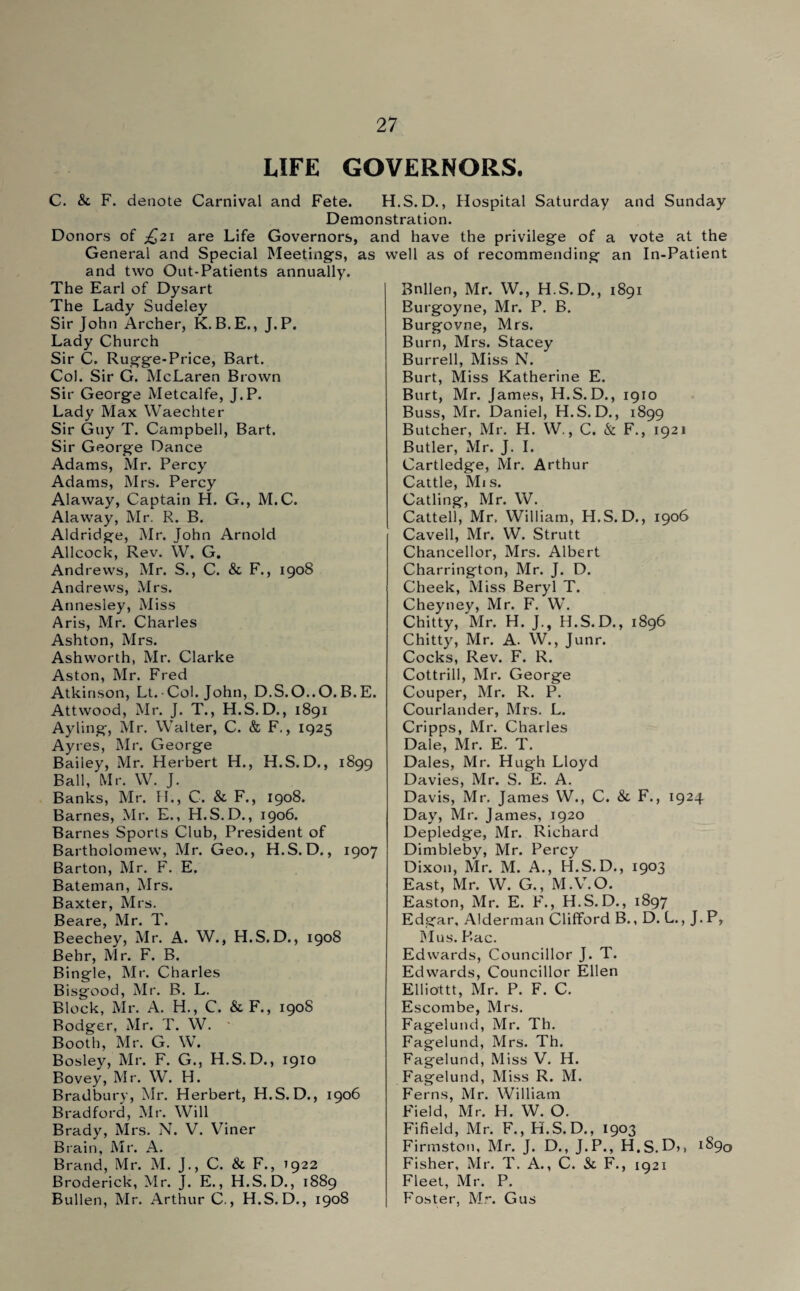 LIFE GOVERNORS. C. & F. denote Carnival and Fete. H.S. D., Hospital Saturday and Sunday Demonstration. Donors of jQ21 are Life Governors, and have the privilege of a vote at the General and Special Meetings, as well as of recommending an In-Patient and two Out-Patients annually. The Earl of Dysart The Lady Sudeley Sir John Archer, K.B.E., J.P. Lady Church Sir C. Rugge-Price, Bart. Col. Sir G. McLaren Brown Sir George Metcalfe, J.P. Lady Max Waechter Sir Guy T. Campbell, Bart. Sir George Dance Adams, Mr. Percy Adams, Mrs. Percy Alaway, Captain H. G., M.C. Alaway, Mr. R. B. Aldridge, Mr. John Arnold Allcock, Rev. W, G. Andrews, Mr. S., C. & F., 1908 Andrews, Mrs. Annesley, Miss Aris, Mr. Charles Ashton, Mrs. Ashworth, Mr. Clarke Aston, Mr. Fred Atkinson, Lt. Col. John, D.S.O..O. B. E. Attwood, Mr. J. T., H.S.D., 1891 Ay ling, Mr. Walter, C. & F., 1925 Ayres, Mr. George Bailey, Mr. Herbert H., H.S.D., 1899 Ball, Mr. W. J. Banks, Mr. H., C. & F., 1908. Barnes, Mr. E., H.S.D., 1906. Barnes Sports Club, President of Bartholomew, Mr. Geo., H.S. D., 1907 Barton, Mr. F. E. Bateman, Mrs. Baxter, Mrs. Beare, Mr. T. Beechey, Mr. A. W., H.S.D., 1908 Behr, Mr. F. B. Bingle, Mr. Charles Bisgood, Mr. B. L. Block, Mr. A. H., C. & F., 190S Rodger, Mr. T. W. Booth, Mr. G. W. Bosley, Mr. F. G., H.S.D., 1910 Bovey, Mr. W. H. Bradbury, Mr. Herbert, H.S.D., 1906 Bradford, Mr. Will Brady, Mrs. N. V. Viner Brain, Mr. A. Brand, Mr. M. J., C. & F., 7922 Broderick, Mr. J. E., H.S.D., 1889 Bullen, Mr. Arthur C., H.S.D., 1908 Bnllen, Mr. W., H.S.D., 1891 Burgoyne, Mr. P. B. Burgovne, Mrs. Burn, Mrs. Stacey Burrell, Miss N. Burt, Miss Katherine E. Burt, Mr. James, H.S.D., 1910 Buss, Mr. Daniel, H.S.D., 1899 Butcher, Mr. H. W., C. & F., 1921 Butler, Mr. J. I. Cartledge, Mr. Arthur Cattle, Mis. Catling, Mr. W. Cattell, Mr, William, H.S.D., 1906 Cavell, Mr. W. Strutt Chancellor, Mrs. Albert Charrington, Mr. J. D. Cheek, Miss Beryl T. Cheyney, Mr. F. W. Chitty, Mr. H. J., H.S.D., 1896 Chitty, Mr. A. W., Junr. Cocks, Rev. F. R. Cottrill, Mr. George Couper, Mr. R. P. Courlander, Mrs. L. Cripps, Mr. Charles Dale, Mr. E. T. Dales, Mr. Hugh Lloyd Davies, Mr. S. E. A. Davis, Mr. James W., C. & F., 1924 Day, Mr. James, 1920 Depledge, Mr. Richard Dimbleby, Mr. Percy Dixon, Mr. M. A., H.S.D., 1903 East, Mr. W. G., M.V.O. Easton, Mr. E. F., H.S.D., 1897 Edgar, Alderman Clifford B., D. L., J. P, Mus. Bac. Edwards, Councillor J. T. Edwards, Councillor Ellen Elliottt, Mr. P. F. C. Escombe, Mrs. Fagelund, Mr. Th. Fagelund, Mrs. Th. Fagelund, Miss V. H. Fagelund, Miss R. M. Ferns, Mr. William Field, Mr. H. W. O. Fifield, Mr. F., H.S.D., 1903 Firmston, Mr. J. D., J.P., H.S.D,, 189,3 Fisher, Mr. T. A., C. St F., 1921 Fleet, Mr. P. Foster, Mr. Gus