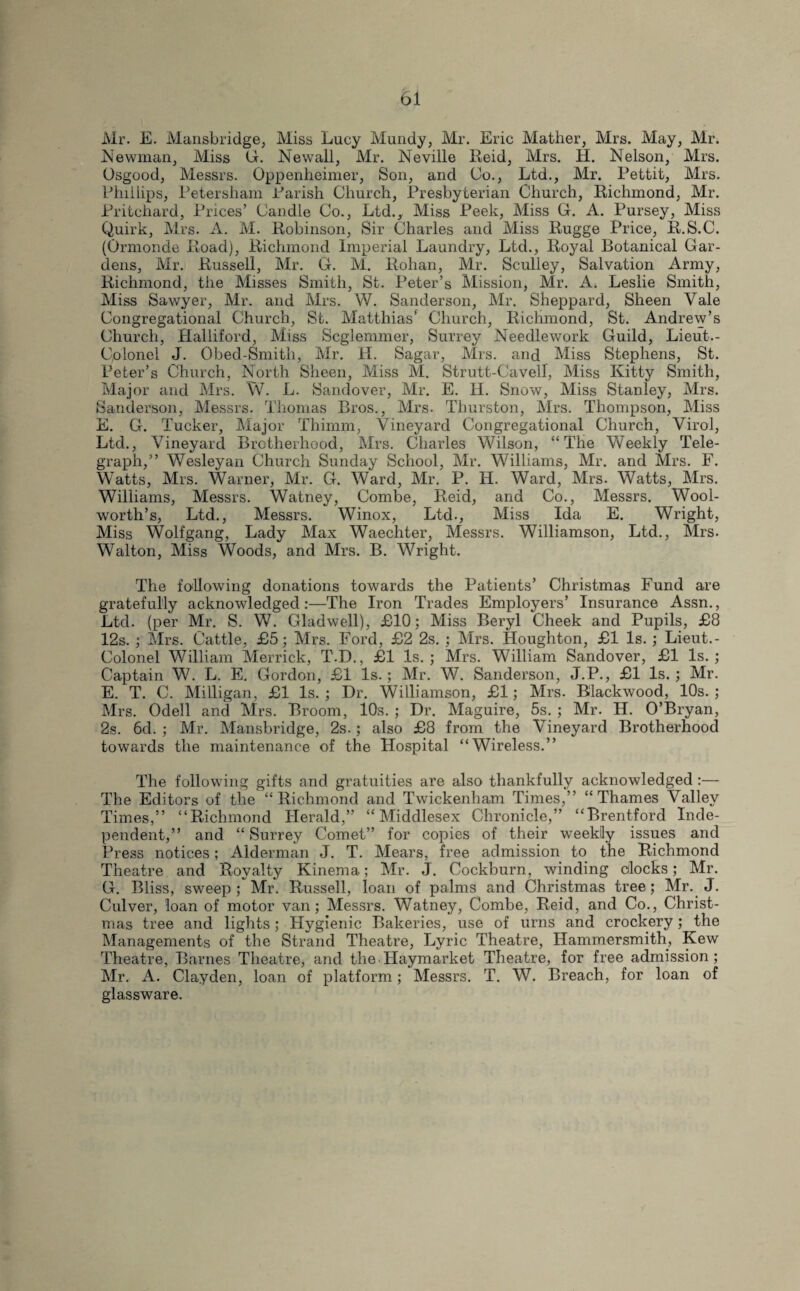 Mr. E. Mansbridge, Miss Lucy Mundy, Mr. Eric Mather, Mrs. May, Mr. Newman, Miss hr. Newall, Mr. Neville Reid, Mrs. H. Nelson, Mrs. Osgood, Messrs. Oppenheimer, Son, and Co., Ltd., Mr. Pettit, Mrs. Phillips, Petersham Parish Church, Presbyterian Church, Richmond, Mr. Pritchard, Prices’ Candle Co., Ltd., Miss Peek, Miss G. A. Pursey, Miss Quirk, Mrs. A. 1VI. Robinson, Sir Charles and Miss Rugge Price, R.S.C. (Ormonde Road), Richmond Imperial Laundry, Ltd., Royal Botanical Gar¬ dens, Mr. Russell, Mr. G. M. Rohan, Mr. Sculley, Salvation Army, Richmond, the Misses Smith, St. Peter’s Mission, Mr. A. Leslie Smith, Miss Sawyer, Mr. and Mrs. W. Sanderson, Mr. Sheppard, Sheen Vale Congregational Church, St. Matthias’ Church, Richmond, St. Andrew’s Church, Halliford, Miss Scglemmer, Surrey Needlework Guild, Lieut.- Colonel J. Obed-Smith, Mr. H. Sagar, Mrs. and Miss Stephens, St. Peter’s Church, North Sheen, Miss M. Strutt-Cavell, Miss Kitty Smith, Major and Mrs. W. L. Sandover, Mr. E. H. Snow, Miss Stanley, Mrs. Sanderson, Messrs. Thomas Bros., Mrs. Thurston, Mrs. Thompson, Miss E. G. Tucker, Major Thimm, Vineyard Congregational Church, Virol, Ltd., Vineyard Brotherhood, Mrs. Charles Wilson, “The Weekly Tele¬ graph,” Wesleyan Church Sunday School, Mr. Williams, Mr. and Mrs. F. Watts, Mrs. Warner, Mr. G. Ward, Mr. P. H. Ward, Mrs. Watts, Mrs. Williams, Messrs. Watney, Combe, Reid, and Co., Messrs. Wool- worth’s, Ltd., Messrs. Winox, Ltd., Miss Ida E. Wright, Miss Wolfgang, Lady Max Waechter, Messrs. Williamson, Ltd., Mrs. Walton, Miss Woods, and Mrs. B. Wright. The following donations towards the Patients’ Christmas Fund are gratefully acknowledged:—The Iron Trades Employers’ Insurance Assn., Ltd. (per Mr. S. W. Gladwell), £10; Miss Beryl Cheek and Pupils, £8 12s. ; Mrs. Cattle, £5; Mrs. Ford, £2 2s. ; Mrs. Houghton, £1 Is. ; Lieut.- Colonel William Merrick, T.D., £1 Is. ; Mrs. William Sandover, £1 Is. ; Captain W. L. E. Gordon, £1 Is.; Mr. W. Sanderson, J.P., £1 Is. ; Mr. E. T. C. Milligan, £1 Is. ; Dr. Williamson, £1; Mrs. Blackwood, 10s. ; Mrs. Odell and Mrs. Broom, 10s. ; Dr. Maguire, 5s. ; Mr. H. O’Bryan, 2s. 6d. ; Mr. Mansbridge, 2s.; also £8 from the Vineyard Brotherhood towards the maintenance of the Hospital “Wireless.” The following gifts and gratuities are also thankfully acknowledged :— The Editors of the “Richmond and Twickenham Times,” “Thames Valley Times,” “Richmond Herald,” “Middlesex Chronicle,” “Brentford Inde¬ pendent,” and “ Surrey Comet” for copies of their weekly issues and Press notices; Alderman J. T. Mears, free admission to the Richmond Theatre and Royalty Kinema; Mr. J. Cockburn, winding clocks; Mr. G. Bliss, sweep; Mr. Russell, loan of palms and Christmas tree; Mr. J. Culver, loan of motor van; Messrs. Watney, Combe, Reid, and Co., Christ¬ mas tree and lights; Hygienic Bakeries, use of urns and crockery; the Managements of the Strand Theatre, Lyric Theatre, Hammersmith, Kew Theatre, Barnes Theatre, and the.Haymarket Theatre, for free admission; Mr. A. Clayden, loan of platform; Messrs. T. W. Breach, for loan of glassware.