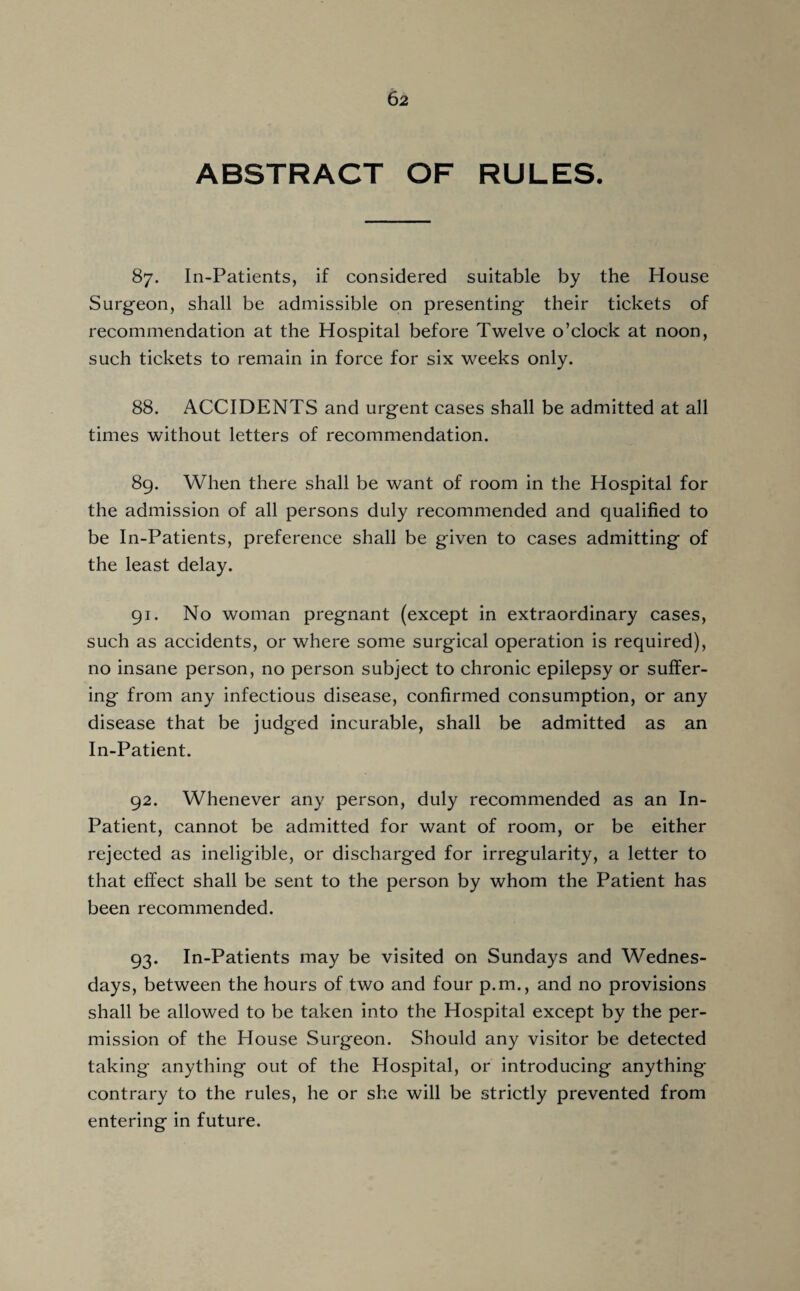 ABSTRACT OF RULES. 87. In-Patients, if considered suitable by the House Surgeon, shall be admissible on presenting their tickets of recommendation at the Hospital before Twelve o’clock at noon, such tickets to remain in force for six weeks only. 88. ACCIDENTS and urgent cases shall be admitted at all times without letters of recommendation. 89. When there shall be want of room in the Hospital for the admission of all persons duly recommended and qualified to be In-Patients, preference shall be given to cases admitting of the least delay. 91. No woman pregnant (except in extraordinary cases, such as accidents, or where some surgical operation is required), no insane person, no person subject to chronic epilepsy or suffer¬ ing from any infectious disease, confirmed consumption, or any disease that be judged incurable, shall be admitted as an In-Patient. 92. Whenever any person, duly recommended as an In- Patient, cannot be admitted for want of room, or be either rejected as ineligible, or discharged for irregularity, a letter to that effect shall be sent to the person by whom the Patient has been recommended. 93. In-Patients may be visited on Sundays and Wednes¬ days, between the hours of two and four p.m., and no provisions shall be allowed to be taken into the Hospital except by the per¬ mission of the House Surgeon. Should any visitor be detected taking anything out of the Hospital, or introducing anything contrary to the rules, he or she will be strictly prevented from entering in future.