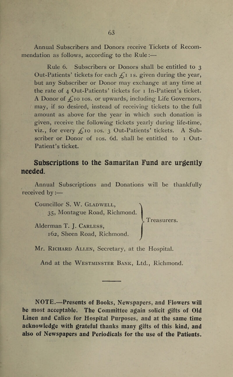 Annual Subscribers and Donors receive Tickets of Recom¬ mendation as follows, according to the Rule:— Rule 6. Subscribers or Donors shall be entitled to 3 Out-Patients’ tickets for each £1 is. given during the year, but any Subscriber or Donor may exchange at any time at the rate of 4 Out-Patients’ tickets for 1 In-Patient’s ticket. A Donor of £10 10s. or upwards, including Life Governors, may, if so desired, instead of receiving tickets to the full amount as above for the year in which such donation is given, receive the following tickets yearly during life-time, viz., for every ^10 10s. 3 Out-Patients’ tickets. A Sub¬ scriber or Donor of 10s. 6d. shall be entitled to 1 Out- Patient’s ticket. Subscriptions to the Samaritan Fund are urgently needed. Annual Subscriptions and Donations will be thankfully received by:— Councillor S. W. Gladwell, a 35, Montague Road, Richmond. | V. Treasurers. Alderman T. J. Carless, j 162, Sheen Road, Richmond. | Mr. Richard Allen, Secretary, at the Hospital. And at the Westminster Bank, Ltd., Richmond. NOTE.—Presents of Books, Newspapers, and Flowers will be most acceptable. The Committee again solicit gifts of Old Linen and Calico for Hospital Purposes, and at the same time acknowledge with grateful thanks many gifts of this kind, and also of Newspapers and Periodicals for the use of the Patients.