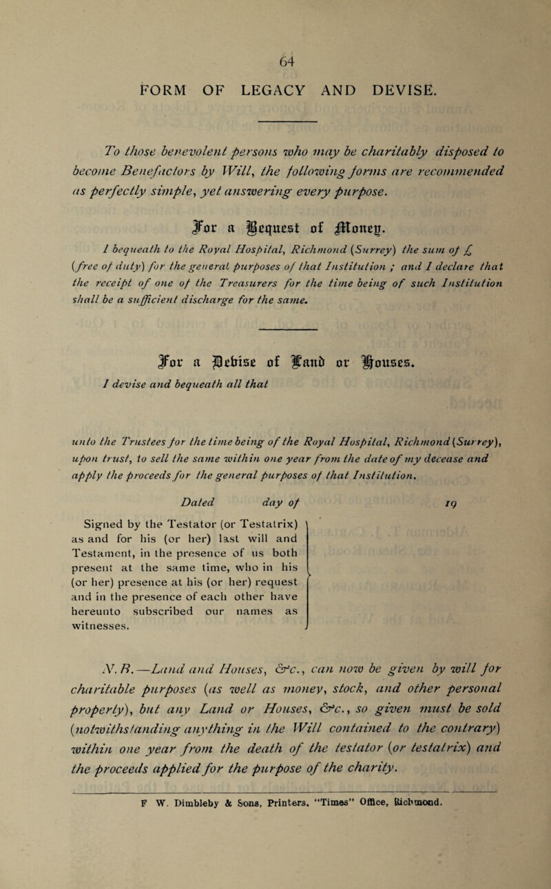 FORM OF LEGACY AND DEVISE. To those benevolent persons who may be charitably disposed to become Benefactors by Will, the following forms are recommended as perfectly simple, yet answering every purpose. jfor a Request of JltoneiJ. 1 bequeath to the Royal Hospital, Richmond (Surrey) the sum op £ (free of duty) for the general purposes of that Institution ; and I declare that the receipt of one of the Treasurers for the time being of such Institution shall be a sufficient discharge for the same. Jfor a of Uaufr or Rouses. I devise and bequeath all that unto the Trustees for the time being of the Royal Hospital, Richmond (Surrey), upon trust, to sell the same within one year from the date of my decease and apply the proceeds for the general purposes of that Institution. Dated day of iq Signed by the Testator (or Testatrix) ' as and for his (or her) last will and Testament, in the presence of us both present at the same time, who in his ( (or her) presence at his (or her) request and in the presence of each other have hereunto subscribed our names as witnesses. AT.B.—Land and Houses, afc., can now be given by will for charitable purposes (as well as money, stock, and other personal property), but any Land or Houses, &>c., so given must be sold (notwithstanding anything in the Will contained to the contrary)) within one year from the death of the testator (or testatrix) and the proceeds applied for the purpose of the charity. F W. Dimbleby & Sons, Printers. “Times” Office, Richmond.