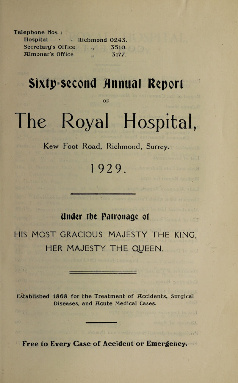 Telephone Nos. : Hospital • - Richmond 0243. Secretary’s Office 3510. almoner’s Office „ 3177. Sixtpsecond Annual Report OF The Royal Hospital, Kew Foot Road, Richmond, Surrey. 1 929. Under the Patronage of HIS MOST GRACIOUS MAJESTY THE KING, HER MAJESTY THE QIJEEN. Established 1868 for the Treatment of accidents, Surgical Diseases, and acute Medical Cases. Free to Every Case of Accident or Emergency.