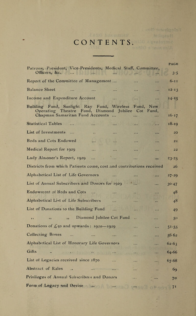 CONTENTS. PAG K Patrons, President, Vice-Presidents, Medical Staff, Committee, Officers, &c. ... ... ... ... ... 3-5 Report of the Committee of Management ... ... ... 6-11 Balance Sheet ... ... .„ ... ... 12-13 Income and Expenditure Account ... ... ... 14-15 Building Fund, Sunlight Ray Fund, Wireless Fund, New Operating Theatre Fund, Diamond Jubilee Cot Fund, Chapman Samaritan Fund Accounts ... ... ... 16-17 Statistical Tables ... ... ... ... ... 18-19 List of Investments ... .. ... ... ... 20 Beds and Cots Endowed ... ... ... ... 21 Medical Report for 1929 ... ... ... ... 22 Lady Almoner’s Report, 1929 ... ... ... 23-25 Districts from which Patients come, cost and contributions received 26 Alphabetical List of Life Governors List of Annual Subscribers and Donors for 1929 Endowment of Beds and Cots Alphabetical List of Life Subscribers List of Donations to the Building Fund ,, ,, ,, Diamond Jubilee Cot Fund Donations of ,£30 a°d upwards : 1920—1929 Collecting Boxes Alphabetical List of Honorary Life Governors Gifts List of Legacies received since 1870 Abstract of Rules Privileges of Annual Subscriber s and Donors Form of Legacy and Devise .*. 27-29 30-47 48 48 49 5° 51-55 56 62 62-63 64-66 67-68 69 70 71