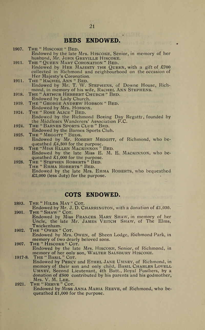 BEDS ENDOWED. 1907. The “ Hiscoke ” Bed. Endowed by the late Mrs. Hiscoke, Senior, in memory of her husband, Mr. John Greville Hiscoke. 1911. The “ Queen Mary Coronation “ Bed. Endowed by Her Majesty the Queen, with a gift of £700 collected in Richmond and neighbourhood on the occasion of Her Majesty’s Coronation. 1911. The “ Rachel Ann ” Bed. Endowed by Mr. T. W. Stephens, of Downe House, Rich¬ mond, in memory of his wife, Rachel Ann Stephens. 1918. The “ Arthur Herbert Church ” Bed. Endowed by Lady Church. 1919. The “ George Andrew Hobson ” Bed. Endowed by Mrs. Hobson. 1924. The “ Rose Alice” Bed. Endowed by the Richmond Boxing Day Regattr, founded by the Middlesex Wanderers’ Association F.C. 1924. The “ Barnes Sports Club ” Bed. Endowed by the Barnes Sports Club. 1925. The “ Meggitt ” Beds. Endowed by Mr. Robert Meggitt, of Richmond, who be¬ queathed £4,500 for the purpose. 1928. The “Miss Ellen Mackinnon ” Bed. Endowed by the late Miss E. M. E. Mackinnon, who be¬ queathed £1,000 for the purpose. 1928. The “ Stephen Roberts” Bed. The “ Emma Roberts” Bed. Endowed by the late Mrs. Emma Roberts, who bequeathed £2,000 (less duty) for the purpose. COTS ENDOWED. 1893. The “ Hilda May” Cot. Endowed by Mr. J. D. Charrington, with a donation of £1,030. 1901. The “ Shaw ” Cot. Endowed by Miss Frances Mary Shaw, in memory of her Uncle, the late Mr. James Veitch Shaw, of The Elms, Twickenham. 1902. The “Owen” Cot. Endowed by Mrs. Owen, of Sheen Lodge, Richmond Park, in memory of two dearly beloved sons. 1907. The “ Hiscoke ” Cot. Endowed by the late Mrs. Hiscoke, Senior, of Richmond, in memory of her only son, Walter Salsbury Hiscoke. 1917-8. The “ Basil ” Cot. Endowed by Percy and Ethel Jane Umney, of Richmond, in memory of their son and only child, Basil Charles Lovell Umney, Second Lieutenant, 4th Batt., Royal Fusiliers, by a donation of £500 contributed by his parents and his godmother, Mrs. V. M. Lee. 1921. The “ Reeve ” Cot. Endowed by Miss Anna Maria Reeve, of Richmond, who be¬ queathed £1,000 for the purpose.