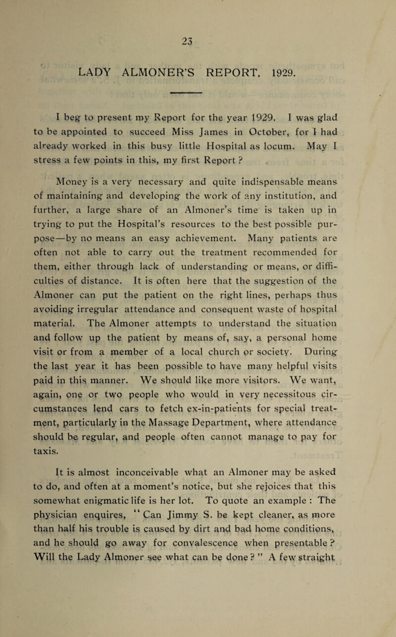 LADY ALMONER’S REPORT, 1929. I beg to present my Report for the year 1929. I was glad to be appointed to succeed Miss James in October, for I had already worked in this busy little Hospital as locum. May I stress a few points in this, my first Report ? Money is a very necessary and quite indispensable means of maintaining and developing the work of any institution, and further, a large share of an Almoner’s time is taken up in trying to put the Hospital’s resources to the best possible pur¬ pose—by no means an easy achievement. Many patients are often not able to carry out the treatment recommended for them, either through lack of understanding or means, or diffi¬ culties of distance. It is often here that the suggestion of the Almoner can put the patient on the right lines, perhaps thus avoiding irregular attendance and consequent waste of hospital material. The Almoner attempts to understand the situation and follow up the patient by means of, say, a personal home visit or from a member of a local church or society. During the last year it has been possible to have many helpful visits paid in this manner. We should like more visitors. We want, again, one or two people who would in very necessitous cir- cumstances lend cars to fetch ex-in-patients for special treat¬ ment, particularly in the Massage Department, where attendance r • should be regular, and people often cannot manage to pay for taxis. It is almost inconceivable what an Almoner may be asked to do, and often at a moment’s notice, but she rejoices that this somewhat enigmatic life is her lot. To quote an example : The physician enquires, “ Can Jimmy S. be kept cleaner, as more than half his trouble is caused by dirt and bad home conditions, and he should go away for convalescence when presentable ? Will the Lady Almoner see what can be done? ” A few straight