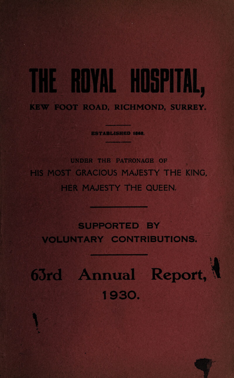 THE ROYAL HOSPITAL } KEW FOOT ROAD, RICHMOND, SURREY, ESTABLISHED 1088. UNDER THE PATRONAGE OF HIS MOST GRACIOUS MAJESTY THE KING, . HER MAJESTY THE QUEEN. SUPPORTED BY VOLUNTARY CONTRIBUTIONS. Annual Report, 1930.