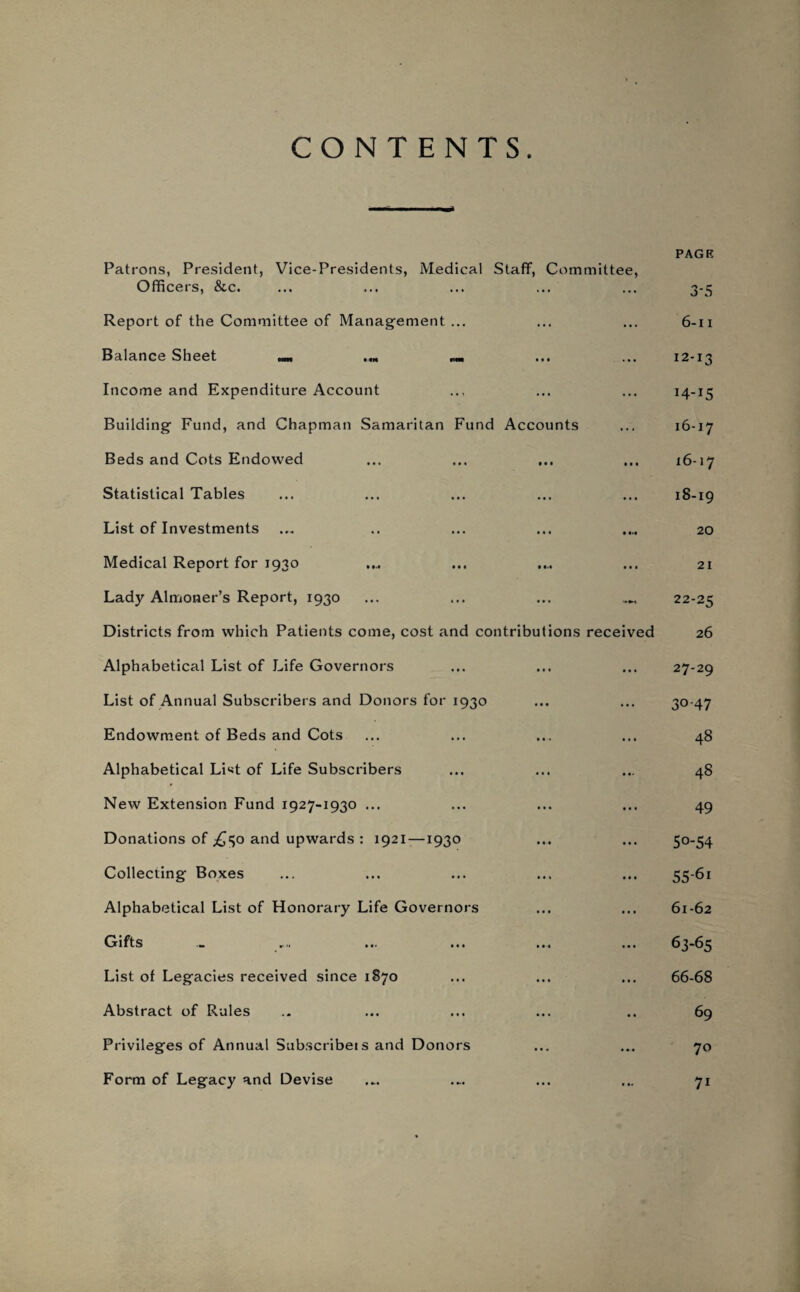 CONTENTS. Patrons, President, Vice-Presidents, Medical Staff, Committee, Officers, &c. Report of the Committee of Management ... Balance Sheet m Income and Expenditure Account Building Fund, and Chapman Samaritan Fund Accounts Beds and Cots Endowed Statistical Tables List of Investments Medical Report for 1930 Lady Almoner’s Report, 1930 Districts from which Patients come, cost and contributions received Alphabetical List of Life Governors List of Annual Subscribers and Donors for 1930 Endowment of Beds and Cots Alphabetical LNt of Life Subscribers New Extension Fund 1927-1930 ... Donations of ,£50 and upwards : 1921—1930 Collecting Boxes Alphabetical List of Honorary Life Governors Gifts List of Legacies received since 1870 Abstract of Rules Privileges of Annual Subscribe! s and Donors Form of Legacy and Devise PAGE 3-5 6-11 12-13 14-15 16-17 16-17 18-19 20 21 22-25 26 27-29 30-47 48 48 49 5o-54 55-6i 61-62 63-65 66-68 69 70 71