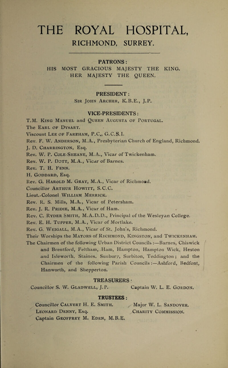 RICHMOND, SURREY. PATRONS: HIS MOST GRACIOUS MAJESTY THE KING. HER MAJESTY THE QUEEN. PRESIDENT : Sir John Archer, K.B.E., J.P. VICE-PRESIDENTS: T.M. King Manuel and Queen Augusta of Portugal. The Earl of Dysart. Viscount Lee of Fareham, P.C., G.C.S.I. Rev. F. W. Anderson, M.A., Presbyterian Church of England, Richmond. J. D. Charrington, Esq. Rev. W. P. Cole-Sheane, M.A., Vicar of Twickenham. Rev. W. P. Dott, M.A., Vicar of Barnes. Rev. T. H. Fenn. H. Goddard, Esq. Rev. G. Harold M. Gray, M.A., Vicar of Richmond. Councillor Arthur Howitt, S.C.C. Lieut.-Colonel William Merrick. Rev. R. S. Mills, M.A., Vicar of Petersham. Rev. J. R. Pridie, M.A., Vicar of Ham. Rev. C. Ryder Smith, M.A.D. D., Principal of the Wesleyan College. Rev. E. H. Tupper, M.A., Vicar of Mortlake. Rev. G. Weigall, M.A., Vicar of St. John’s, Richmond. Their Worships the Mayors of Richmond, Kingston, and Twickenham. The Chairmen of the following Urban District Councils :—Barnes, Chiswick and Brentford, Feltham, Ham, Hampton, Hampton Wick, Heston and Isleworth, Staines, Sunbur/, Surbiton, Teddington ; and the Chairmen of the following Parish Councils :—Ashford, Bedfont, Hanworth, and Shepperton. TREASURERS: Councillor S. W. Gladwell, J.P. Captain W. L. E. Gordon. TRUSTEES : Councillor Calvert H. E. Smith. Major W. L. Sandover. Leonard Denny, Esq. Charity Commission.