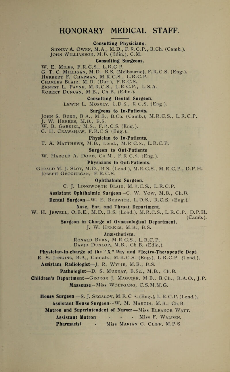 HONORARY MEDICAL STAFF. Consulting Physicians. Sidney A. Owen, M.A., M.D., F. R.C.P., B.Ch. (Camb.). John Williamson, M.B. (Fdin.), C. M. Consulting Surgeons. W. E. Miles, F.R.C.S., L.R.C P. G. T. C. Milligan, M. D., B.S. (Melbourne), F. R.C.S. (Eng.). Herbert F. Chapman, M. R.C.S,, L. R.C. P. Charles Blair, M. D. (Dur.), F. R.C. S. Ernest L. Pavne, M.R.C.S., L.R.C.P., L.S.A. Robert Duncan, M.B., Ch.B. (Edin.). Consulting Dental Surgeon. Lewin L. Mosely, L.D.S., R C.S. (Eng-.). Surgeons to In-Patients. John S. Burn, B A., M.B., B.Ch. (Camb.), M.R.C.S., L.R.C.P, J. W. Heekes, M.B., B.S. W. B. Gabriel,'M S., F. R.C.S. (Eng.). C. H. Crawshaw, F.R.CS (Eng.). Physician to In-Patients. T. A. Matthews, M.B., Loud., M.R C.S., L.R.C.P. Surgeon to Out-Patients W. Harold A. Dodd, Ch.M , F.RC.S. (Eng.). Physicians to Out-Patients. Gerald M. J. Slot, M.D., B.S. (Loud.), M.R.C.S., M.R.C.P., D.P.H. Joseph Geoghegan, F. R.C.S. Ophthalmic Surgeon. C. J. Longworth Blair, M.R.C.S., L.R.C.P. Assistant Ophthalmic Surgeon-C. W. Yow, M.B., Ch.B. Dental Surgeon—W. E. Berwick, L.D.S., R.C.S. (Eng.). Nose, Ear, and Throat Department. W. H. Jewell, O.B.E., M.D., B.S. (Lend.), M.R.C.S., L.R.C.P., D.P.H. (Camb.). Surgeon in Charge of Gynaecological Department. J. W. Heekes, M B., B.S. Anaesthetists. Ronald Burn, M.R.C.S., L.R.C.P. David Dunlop, M.B., Ch.B. (Edin.). Physician-in charge of the“X” Pay and Flectro-Therapeutlc Dept. R. S. Jenkins, B.A., Cantab., M.R.C.S. (Eng.), LR.C.P. (1 ond.). Assistant Radiologist—J. R Wyt ie, M.B., B.S. Pathologist—D. S. Murray, B.Sc., M.B., Ch.B. Children's Department—George J. Maguire, M B., B.Ch., B.A.O., J.P. Masseuse —Miss Wolfgang, C.S.M.M.G. House Surgeon—S. J. Sf.galov, M R C (Eng.), L R.C.P. (Lond.). Assistant House Surgeon—W. M. Martin, M. B.. Ch.B Matron and Superintendent of Nurses — Miss Eleanor Watt. Assistant Matron - - - Miss F. Walden. Pharmacist - Miss Marian C. Cliff, M.P.S