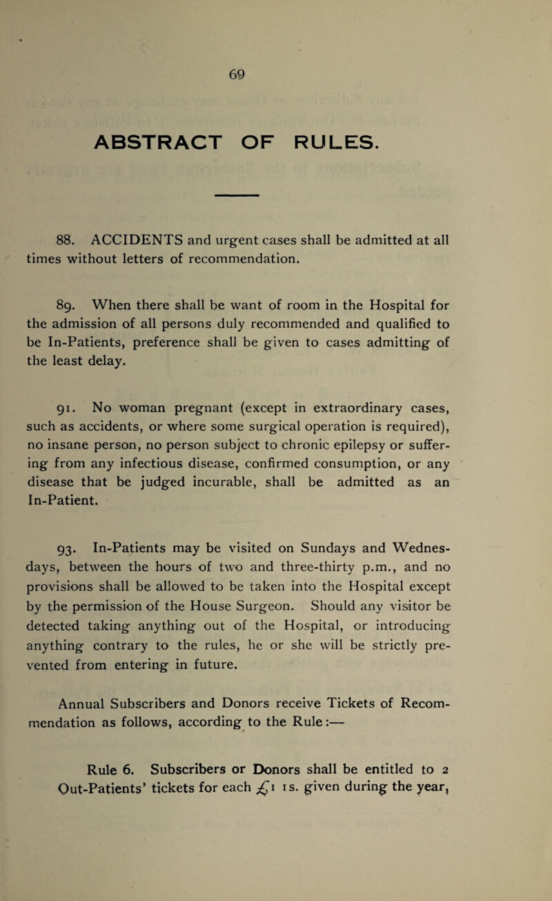 ABSTRACT OF RULES. 88. ACCIDENTS and urgent cases shall be admitted at all times without letters of recommendation. 89. When there shall be want of room in the Hospital for the admission of all persons duly recommended and qualified to be In-Patients, preference shall be given to cases admitting of the least delay. 91. No woman pregnant (except in extraordinary cases, such as accidents, or where some surgical operation is required), no insane person, no person subject to chronic epilepsy or suffer¬ ing from any infectious disease, confirmed consumption, or any disease that be judged incurable, shall be admitted as an In-Patient. 93. In-Patients may be visited on Sundays and Wednes¬ days, between the hours of two and three-thirty p.m., and no provisions shall be allowed to be taken into the Hospital except by the permission of the House Surgeon. Should any visitor be detected taking anything out of the Hospital, or introducing anything contrary to the rules, he or she will be strictly pre¬ vented from entering in future. Annual Subscribers and Donors receive Tickets of Recom¬ mendation as follows, according to the Rule:— Rule 6. Subscribers or Donors shall be entitled to 2 Out-Patients’ tickets for each ^1 is. given during the year,