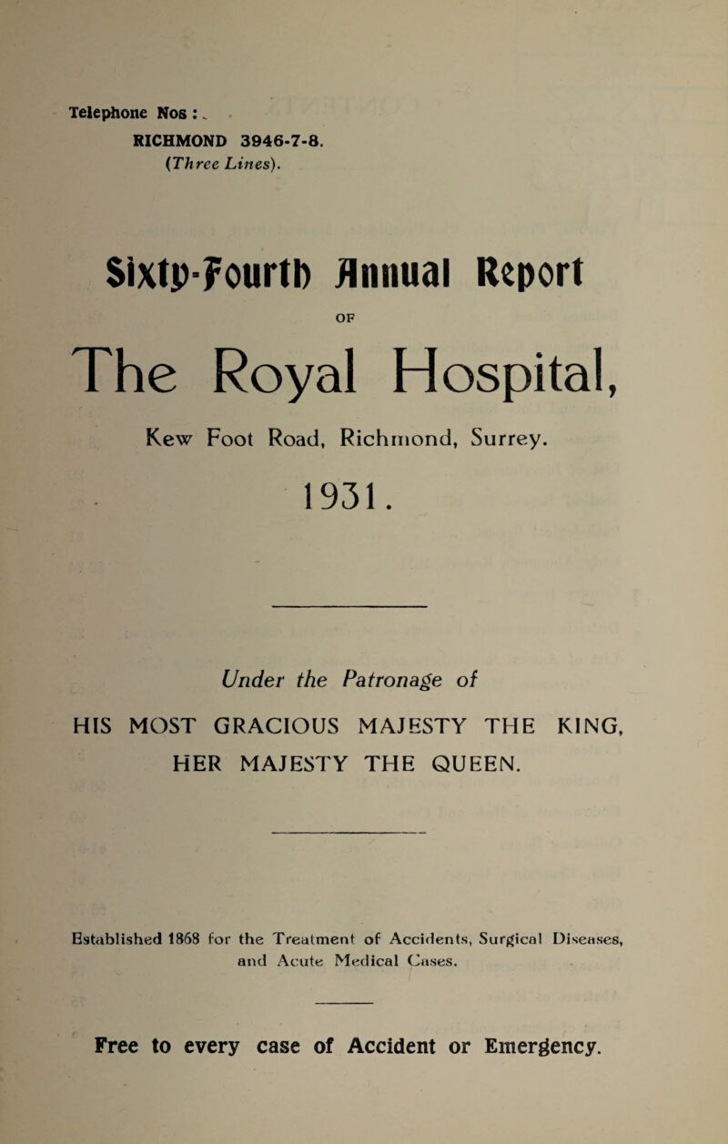 Telephone Nos: _ RICHMOND 3946-7-8. (Three Lines). Sixtp-Fourtb Annual Report The Royal Hospital, Kew Foot Road, Richmond, Surrey. 1931. Under the Patronage of HIS MOST GRACIOUS MAJESTY THE KING, HER MAJESTY THE QUEEN. Established 1868 for the Treatment of Accidents, Surgical Diseases, and Acute Medical Cases. Free to every case of Accident or Emergency.