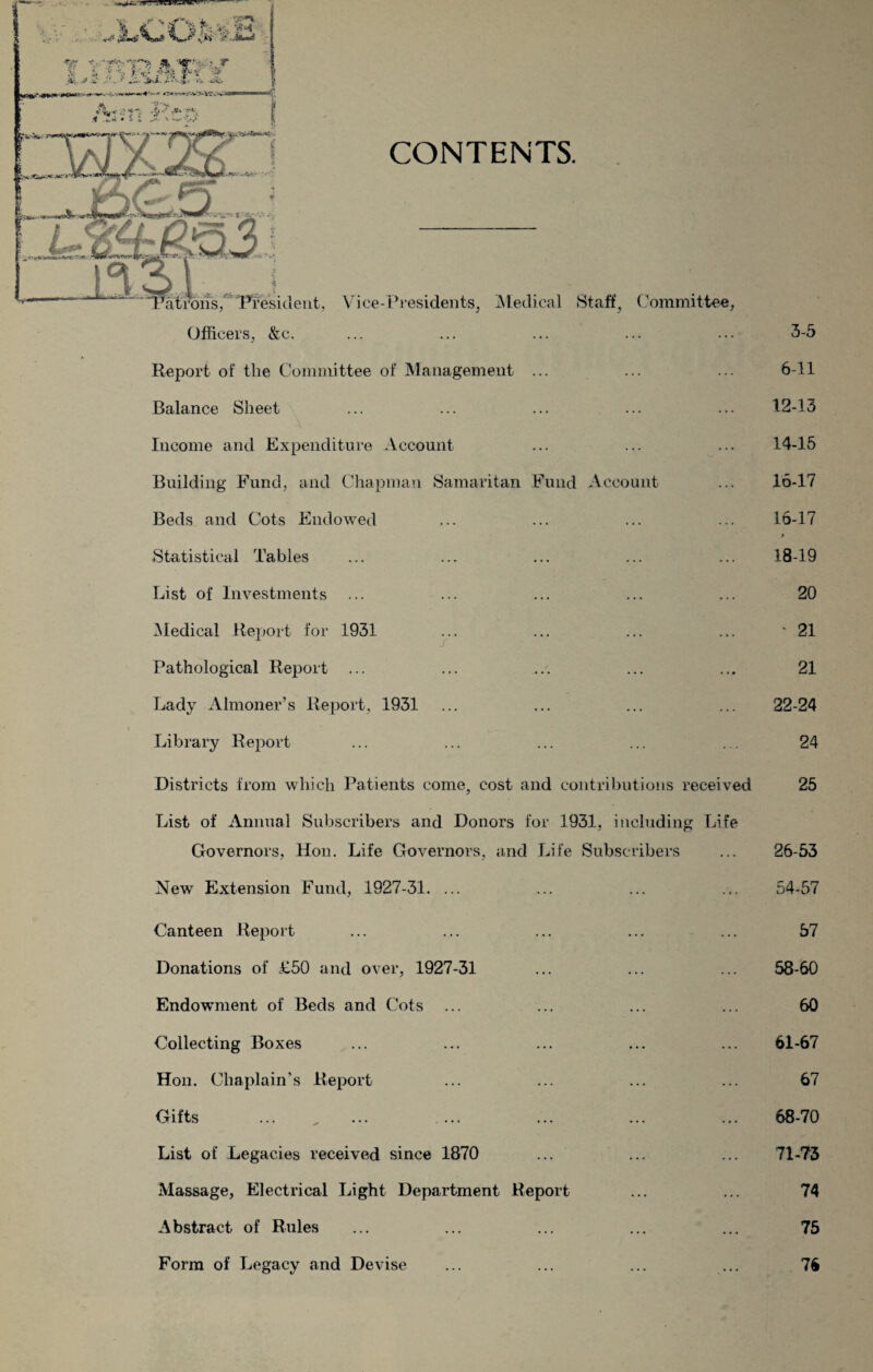 Report of the Committee of Management ... Balance Sheet Income and Expenditure Account Building Fund, and Chapman Samaritan Fund Account Beds and Cots Endowed Statistical Tables List of Investments Medical Report for 1931 Pathological Report ... Lady Almoner’s Report, 1931 Library Report s Districts from which Patients come, cost and contributions received List of Annual Subscribers and Donors for 1931, including Life Governors, Hon. Life Governors, and Life Subscribers New Extension Fund, 1927-31. ... Canteen Report Donations of £50 and over, 1927-31 Endowment of Beds and Cots ... Collecting Boxes Hon. Chaplain's Report Gifts List of Legacies received since 1870 Massage, Electrical Light Department Report Abstract of Rules Form of Legacy and Devise 3-5 6-11 12-13 14-15 16-17 16-17 18-19 20 ‘ 21 21 22-24 24 25 26-53 54-57 57 58-60 60 61-67 67 68-70 71-73 74 75 76