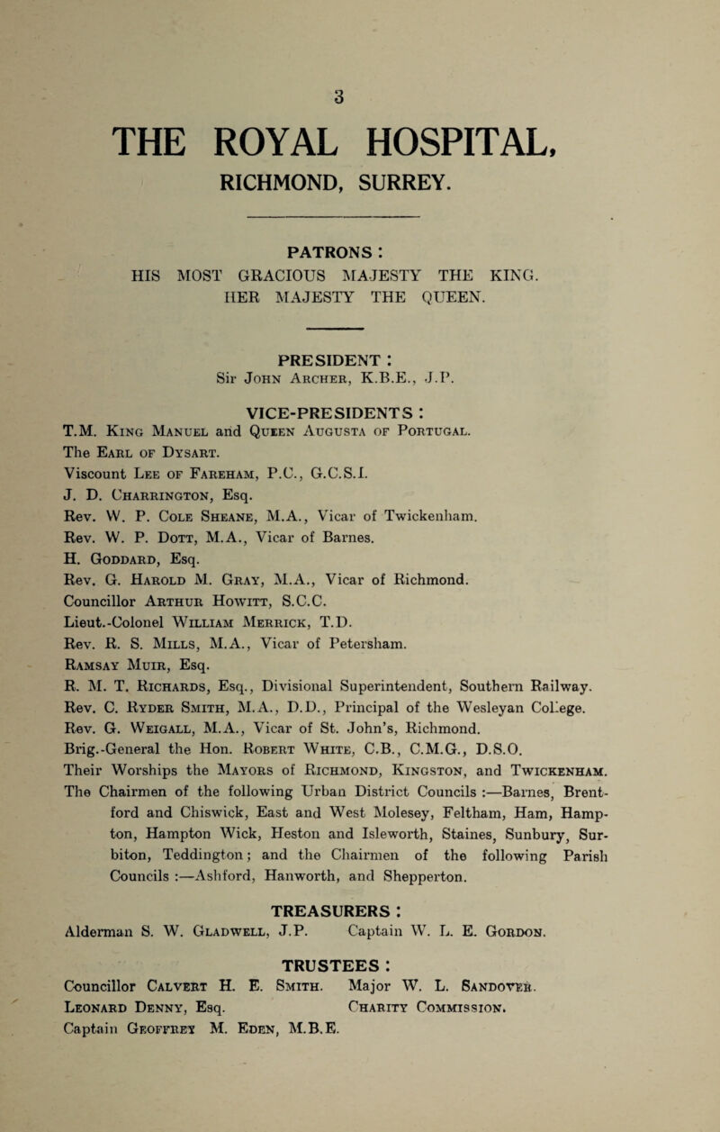 THE ROYAL HOSPITAL, RICHMOND, SURREY. PATRONS: HIS MOST GRACIOUS MAJESTY THE KING. HER MAJESTY THE QUEEN. PRESIDENT : Sir John Archer, K.B.E., J.P. VICE-PRESIDENTS : T.M. King Manuel arid Queen Augusta of Portugal. The Earl of Dysart. Viscount Lee of Fareham, P.C., G.C.S.I. J. D. Charrington, Esq. Rev. W. P. Cole Sheane, M.A., Vicar of Twickenham. Rev. W. P. Dott, M.A., Vicar of Barnes. H. Goddard, Esq. Rev. G. Harold M. Gray, M.A., Vicar of Richmond. Councillor Arthur Howitt, S.C.C. Lieut.-Colonel William Merrick, T.D. Rev. R. S. Mills, M.A., Vicar of Petersham. Ramsay Muir, Esq. R. M. T. Richards, Esq., Divisional Superintendent, Southern Railway. Rev. C. Ryder Smith, M.A., D.D., Principal of the Wesleyan College. Rev. G. Weigall, M.A., Vicar of St. John’s, Richmond. Brig.-General the Hon. Robert White, C.B., C.M.G., D.S.O. Their Worships the Mayors of Richmond, Kingston, and Twickenham. The Chairmen of the following Urban District Councils :—Barnes, Brent¬ ford and Chiswick, East and West Molesey, Feltham, Ham, Hamp¬ ton, Hampton Wick, Heston and Isleworth, Staines, Sunbury, Sur¬ biton, Teddington; and the Chairmen of the following Parish Councils :—Ashford, Hanworth, and Shepperton. TREASURERS: Alderman S. W. Gladwell, J.P. Captain W. L. E. Gordon. TRUSTEES: Councillor Calvert H. E. Smith. Major W. L. Sandotrr. Leonard Denny, Esq. Charity Commission. Captain Geoffrey M. Eden, M.B.E.