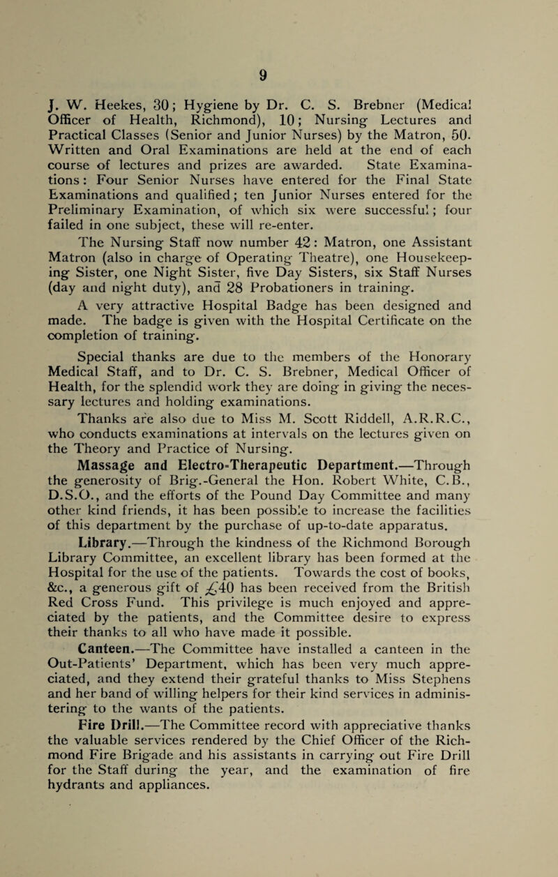 J. W. Heekes, 30; Hygiene by Dr. C. S. Brebner (Medical Officer of Health, Richmond), 10; Nursing Lectures and Practical Classes (Senior and Junior Nurses) by the Matron, 50. Written and Oral Examinations are held at the end of each course of lectures and prizes are awarded. State Examina¬ tions : Four Senior Nurses have entered for the Final State Examinations and qualified; ten Junior Nurses entered for the Preliminary Examination, of which six were successful; four failed in one subject, these will re-enter. The Nursing Staff now number 42: Matron, one Assistant Matron (also in charge of Operating Theatre), one Housekeep¬ ing Sister, one Night Sister, five Day Sisters, six Staff Nurses (day and night duty), and 28 Probationers in training. A very attractive Hospital Badge has been designed and made. The badge is given with the Hospital Certificate on the completion of training. Special thanks are due to the members of the Honorary Medical Staff, and to Dr. C. S. Brebner, Medical Officer of Health, for the splendid work they are doing in giving the neces¬ sary lectures and holding examinations. Thanks are also due to Miss M. Scott Riddell, A.R.R.C., who conducts examinations at intervals on the lectures given on the Theory and Practice of Nursing. Massage and Electro=Therapeutic Department.—Through the generosity of Brig.-General the Hon. Robert White, C.B., D.S.O., and the efforts of the Pound Day Committee and many other kind friends, it has been possible to increase the facilities of this department by the purchase of up-to-date apparatus. Library.—Through the kindness of the Richmond Borough Library Committee, an excellent library has been formed at the Hospital for the use of the patients. Towards the cost of books, &c., a generous gift of £A0 has been received from the British Red Cross Fund. This privilege is much enjoyed and appre¬ ciated by the patients, and the Committee desire to express their thanks to all who have made it possible. Canteen.—The Committee have installed a canteen in the Out-Patients’ Department, which has been very much appre¬ ciated, and they extend their grateful thanks to Miss Stephens and her band of willing helpers for their kind services in adminis¬ tering to the wants of the patients. Fire Drill.—The Committee record with appreciative thanks the valuable services rendered by the Chief Officer of the Rich¬ mond Fire Brigade and his assistants in carrying out Fire Drill for the Staff during the year, and the examination of fire hydrants and appliances.